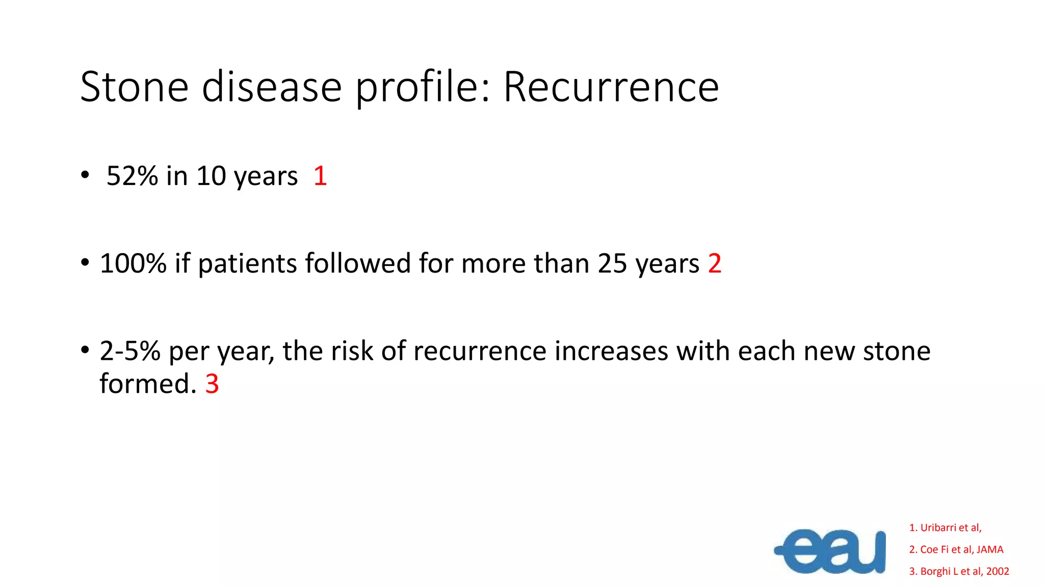 Stone disease profile: Recurrence
• 52% in 10 years 1
• 100% if patients followed for more than 25 years 2
• 2-5% per year, the risk of recurrence increases with each new stone
formed. 3
1. Uribarri et al,
2. Coe Fi et al, JAMA
3. Borghi L et al, 2002
 