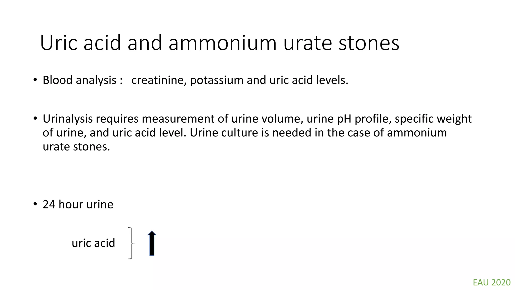 Uric acid and ammonium urate stones
• Blood analysis : creatinine, potassium and uric acid levels.
• Urinalysis requires measurement of urine volume, urine pH profile, specific weight
of urine, and uric acid level. Urine culture is needed in the case of ammonium
urate stones.
• 24 hour urine
uric acid
EAU 2020
 