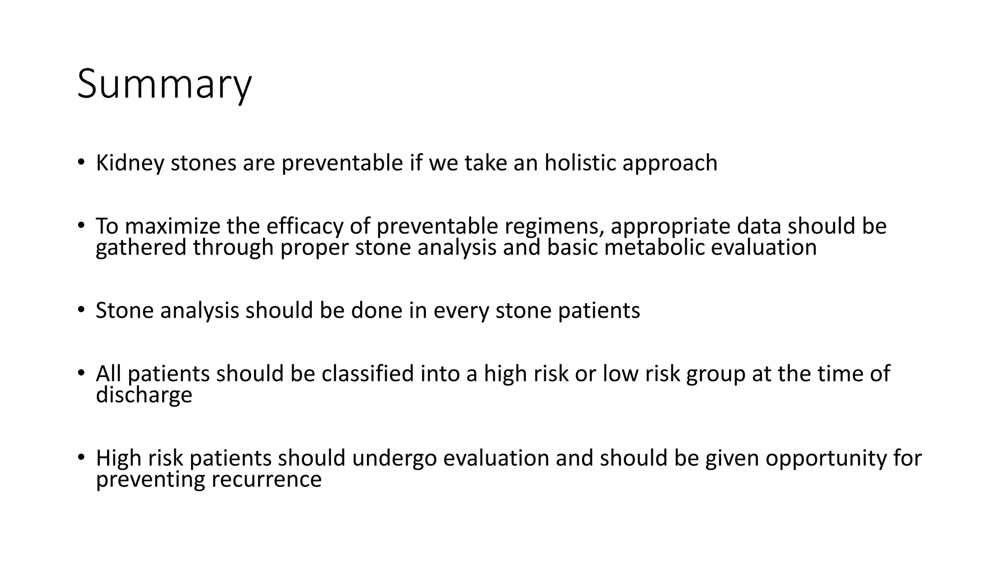 Summary
• Kidney stones are preventable if we take an holistic approach
• To maximize the efficacy of preventable regimens, appropriate data should be
gathered through proper stone analysis and basic metabolic evaluation
• Stone analysis should be done in every stone patients
• All patients should be classified into a high risk or low risk group at the time of
discharge
• High risk patients should undergo evaluation and should be given opportunity for
preventing recurrence
 