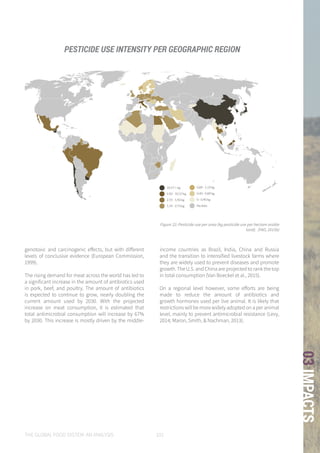 THE GLOBAL FOOD SYSTEM: AN ANALYSIS 101
03IMPACTS
10.57 + kg
5.92 - 10.57 kg
2.73 - 5.92 kg
1.19 - 2.73 kg
0.89 - 1.19 kg
0.40 - 0.89 kg
0 - 0.40 kg
No data
10.57 + kg
5.92 - 10.57 kg
2.73 - 5.92 kg
1.19 - 2.73 kg
0.89 - 1.19 kg
0.40 - 0.89 kg
0 - 0.40 kg
No data
Figure 22: Pesticide use per area (kg pesticide use per hectare arable
land). (FAO, 2015b)
genotoxic and carcinogenic effects, but with different
levels of conclusive evidence (European Commission,
1999).
The rising demand for meat across the world has led to
a significant increase in the amount of antibiotics used
in pork, beef, and poultry. The amount of antibiotics
is expected to continue to grow, nearly doubling the
current amount used by 2030. With the projected
increase on meat consumption, it is estimated that
total antimicrobial consumption will increase by 67%
by 2030. This increase is mostly driven by the middle-
income countries as Brazil, India, China and Russia
and the transition to intensified livestock farms where
they are widely used to prevent diseases and promote
growth. The U.S. and China are projected to rank the top
in total consumption (Van Boeckel et al., 2015).
On a regional level however, some efforts are being
made to reduce the amount of antibiotics and
growth hormones used per live animal. It is likely that
restrictions will be more widely adopted on a per animal
level, mainly to prevent antimicrobial resistance (Levy,
2014; Maron, Smith, & Nachman, 2013).
PESTICIDE USE INTENSITY PER GEOGRAPHIC REGION
 
