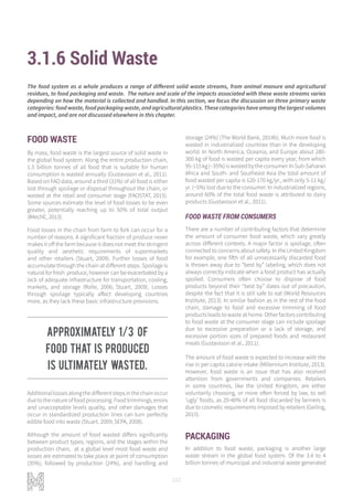 102
3.1.6 Solid Waste
FOOD WASTE
By mass, food waste is the largest source of solid waste in
the global food system. Along the entire production chain,
1.3 billion tonnes of all food that is suitable for human
consumption is wasted annually (Gustavsson et al., 2011).
Based on FAO data, around a third (31%) of all food is either
lost through spoilage or disposal throughout the chain, or
wasted at the retail and consumer stage (FAOSTAT, 2015).
Some sources estimate the level of food losses to be even
greater, potentially reaching up to 50% of total output
(IMechE, 2013).
Food losses in the chain from farm to fork can occur for a
number of reasons. A significant fraction of produce never
makes it off the farm because it does not meet the stringent
quality and aesthetic requirements of supermarkets
and other retailers (Stuart, 2009). Further losses of food
accumulate through the chain at different steps. Spoilage is
natural for fresh produce, however can be exacerbated by a
lack of adequate infrastructure for transportation, cooling,
markets, and storage (Rolle, 2006; Stuart, 2009). Losses
through spoilage typically affect developing countries
more, as they lack these basic infrastructure provisions.
Additionallossesalongthedifferentstepsinthechainoccur
duetothenatureoffoodprocessing.Foodtrimmings,errors
and unacceptable levels quality, and other damages that
occur in standardized production lines can turn perfectly
edible food into waste (Stuart, 2009; SEPA, 2008).
Although the amount of food wasted differs significantly
between product types, regions, and the stages within the
production chain, at a global level most food waste and
losses are estimated to take place at point of consumption
(35%), followed by production (24%), and handling and
storage (24%) (The World Bank, 2014b). Much more food is
wasted in industrialized countries than in the developing
world. In North America, Oceania, and Europe about 280-
300 kg of food is wasted per capita every year, from which
95-115kg(~35%)iswastedbytheconsumer.InSub-Saharan
Africa and South- and Southeast Asia the total amount of
food wasted per capita is 120-170 kg/yr., with only 5-11 kg/
yr. (~5%) lost due to the consumer. In industrialized regions,
around 60% of the total food waste is attributed to dairy
products (Gustavsson et al., 2011).
FOOD WASTE FROM CONSUMERS
There are a number of contributing factors that determine
the amount of consumer food waste, which vary greatly
across different contexts. A major factor is spoilage, often
connected to concerns about safety. In the United Kingdom
for example, one fifth of all unnecessarily discarded food
is thrown away due to “best by” labeling, which does not
always correctly indicate when a food product has actually
spoiled. Consumers often choose to dispose of food
products beyond their “best by” dates out of precaution,
despite the fact that it is still safe to eat (World Resources
Institute, 2013). In similar fashion as in the rest of the food
chain, damage to food and excessive trimming of food
products leads to waste at home. Other factors contributing
to food waste at the consumer stage can include spoilage
due to excessive preparation or a lack of storage, and
excessive portion sizes of prepared foods and restaurant
meals (Gustavsson et al., 2011).
The amount of food waste is expected to increase with the
rise in per capita calorie intake (Millennium Institute, 2013).
However, food waste is an issue that has also received
attention from governments and companies. Retailers
in some countries, like the United Kingdom, are either
voluntarily choosing, or more often forced by law, to sell
‘ugly’ foods, as 20-40% of all food discarded by farmers is
due to cosmetic requirements imposed by retailers (Geiling,
2015).
PACKAGING
In addition to food waste, packaging is another large
waste stream in the global food system. Of the 3.4 to 4
billion tonnes of municipal and industrial waste generated
The food system as a whole produces a range of different solid waste streams, from animal manure and agricultural
residues, to food packaging and waste. The nature and scale of the impacts associated with these waste streams varies
depending on how the material is collected and handled. In this section, we focus the discussion on three primary waste
categories: food waste, food packaging waste, and agricultural plastics. These categories have among the largest volumes
and impact, and are not discussed elsewhere in this chapter.
Approximately 1/3 of
food that is produced
is ultimately wasted.
 