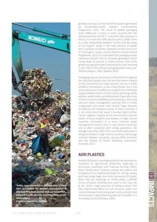 THE GLOBAL FOOD SYSTEM: AN ANALYSIS 103
03IMPACTS
Today, approximately 1.3 billion tons of food
that is suitable for human consumption is
wasted. This food mostly ends up in landfills,
where it further decays, emitting GHGs to the
atmosphere.
Creative Commons: Saintin
globally each year, almost half of this waste is generated
by households.(United Nations Environmental
Programme, 2011) The share of global packaging
waste differs per country; in some countries like The
Netherlands and the UK it is less than 33%, whereas in
the U.S. it is more than 50%. (Bournay et al., 2006) There
is a clear relationship between income and the share
of non-organic waste in the total amount of waste,
with a positive correlation between income and share
of non-organic waste. (United Nations Environmental
Programme, 2011) It is estimated that packaging waste
comprises around 31% of all waste generated, which
comes down to around 1.1 billion tonnes. 51% of the
global packaging market is attributed to food, resulting
in 561 million tons of food packaging waste every year.
(Marsh & Bugusu, 2007; Statista, 2015)
Packaging reduces the amount of food lost throughout
the long food supply chain, but also has severe impacts
on the environment as large amounts end up in either
landfill or incineration, or are simply thrown out in the
surrounding area. Landfills are a significant contributor
to groundwater and air contamination, polluting nearby
aquifers,waterbodies,andsettlements.Especiallyinlow
income countries landfilling and dumping is the most
common waste management practice, that is mostly
unregulated and waste sites receive large amounts
of medical and hazardous waste. In these countries it
is not uncommon that waste is burned, which further
causes negative impacts to the environment and the
health of local residents and workers. In high income
countries incineration is a more common waste
management practice than in low income countries,
and is often combined with energy generation. On
average more than 20% of the municipal solid waste is
being incinerated in high income countries, with a large
variation between countries, causing GHG emissions
and the release of Ozone Depleting Substances.
(Eurostat, 2015)
AGRI PLASTICS
Besidestheplasticinpackaging,plastichasalsobecome
important for agricultural production, especially in
techniques associated with intensive farming. Within
these “plasticulture” systems, plastics are used as soil
fumigation films, irrigation drip tape for tubing, nursery
pots and silage bags, and most commonly for plastic
plant and soil coverings. In China alone, 1.245.000
tonnes of plastic sheeting were used in 2011 (Liu, He,
& Yan, 2014). Large amounts of residual plastic film
have detrimental effects on soil structure, water and
nutrient transport and crop growth, and currently most
of this plastic is also either disposed of in landfills or is
incinerated (Garthe & Kowal, 2004).
 