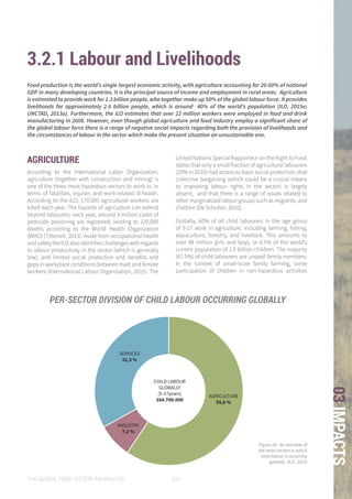 THE GLOBAL FOOD SYSTEM: AN ANALYSIS 107
03IMPACTS
3.2.1 Labour and Livelihoods
AGRICULTURE
According to the International Labor Organization,
agriculture (together with construction and mining) is
one of the three most hazardous sectors to work in, in
terms of fatalities, injuries and work-related ill-health.
According to the ILO, 170.000 agricultural workers are
killed each year. The hazards of agriculture can extend
beyond labourers: each year, around 3 million cases of
pesticide poisoning are registered, leading to 220,000
deaths according to the World Health Organization
(WHO) (Tittonell, 2013). Aside from occupational health
andsafetytheILOalsoidentifieschallengeswithregards
to labour productivity in the sector (which is generally
low), and limited social protection and benefits and
gaps in workplace conditions between male and female
workers (International Labour Organization, 2015). The
United Nations Special Rapporteur on the Right to Food
states that only a small fraction of agricultural labourers
(20% in 2010) had access to basic social protection, that
collective bargaining (which could be a crucial means
to improving labour rights in the sector) is largely
absent, and that there is a range of issues related to
other marginalized labour groups such as migrants, and
children (De Schutter, 2010).
Globally, 60% of all child labourers in the age group
of 5-17 work in agriculture, including farming, fishing,
aquaculture, forestry, and livestock. This amounts to
over 98 million girls and boys, or 0.5% of the world’s
current population of 1.9 billion children. The majority
(67.5%) of child labourers are unpaid family members.
In the context of small-scale family farming, some
participation of children in non-hazardous activities
Food production is the world’s single largest economic activity, with agriculture accounting for 20-60% of national
GDP in many developing countries. It is the principal source of income and employment in rural areas. Agriculture
is estimated to provide work for 1.3 billion people, who together make up 50% of the global labour force. It provides
livelihoods for approximately 2.6 billion people, which is around 40% of the world’s population (ILO, 2015e;
UNCTAD, 2013a). Furthermore, the ILO estimates that over 22 million workers were employed in food and drink
manufacturing in 2008. However, even though global agriculture and food industry employ a significant share of
the global labour force there is a range of negative social impacts regarding both the provision of livelihoods and
the circumstances of labour in the sector which make the present situation an unsustainable one.
AGRICULTURE
58,6 %
SERVICES
32,3 %
INDUSTRY
7,2 %
CHILD LABOUR
GLOBALLY
(5-17years)
164.700.000
Figure 24: An overview of
the main sectors in which
child labour is occurring
globally. (ILO, 2015)
PER-SECTOR DIVISION OF CHILD LABOUR OCCURRING GLOBALLY
 