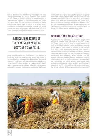 108
can be beneficial for transferring knowledge and skills
through generations (ILO, 2015b). However, these benefits
do not extend to children working in unsafe contexts or
at the broader expense of their development and formal
education. While accurate information on the actual level of
child and hazardous labour is difficult to ascertain, the ILO
has recently indicated that the overall level of child labour
globally has reduced by nearly one third since 2000 (ILO,
2013; The Hague Global Child Labour Conference, 2010).
Aside from hazardous and child labour, a vast number of
especially small and medium-sized farmers are unable to
derive a livelihood from agricultural production. Because of
globalized food chains and the pressure from lead firms in
these chains (e.g. large retailers or food processors; Ahold,
Nestlé) suppliers demand lower prices for food products
delivered by farmers. For instance, smallholder tea farmers
earn but 3% of the price of tea. Coffee growers in Uganda
were found to earn just 0.5% of the retail price of coffee sold
in London (International Fund for Agricultural Development
(IFAD), 2015). While it is understandable that parties along
the value chain are entitled to their fraction of added value,
it is well documented that farmers do not receive adequate
compensation, and often depend on subsidies to make up
a large part of their annual revenues (Rigg, 2006).
FISHERIES AND AQUACULTURE
According to FAO estimates, 58.3 million people were
engaged in fisheries and aquaculture in 2012 (FAO, 2014b).
The sector is plagued by a range of severe labour issues
such as child labour, forced labour, and slavery. Although
global data on child labour in fisheries is not available
(ILO, 2015c) case studies indicate that child labour is
predominantly occurring in small-scale capture fisheries
operations; aquaculture; and post-harvest fish processing,
distribution, and marketing, which includes the vast
majority of fishing and fish farming operations, globally
(Chantavanich et al., 2013). Furthermore, a recent study of
the ILO indicates that forced labour is wide spread in the
sector especially among migrant workers from developing
states (ILO, 2015c). In his study on transnational crimes in
the fishing industry, de Coning mentions the “severity of
Village women cultivating grain crops
Creative Commons: Asian Development Bank
Agriculture is one of
the 3 most hazardous
sectors to work in.
 