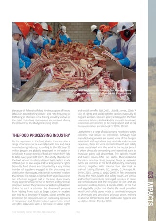 THE GLOBAL FOOD SYSTEM: AN ANALYSIS 109
03IMPACTS
the abuse of fishers trafficked for the purpose of forced
labour on board fishing vessels” and “the frequency of
trafficking in children in the fishing industry” as two of
the most disturbing phenomena encountered during
the research for the study (de Coning, 2013).
THE FOOD PROCESSING INDUSTRY
Further upstream in the food chain, there are also a
range of social impacts associated with food and drink
manufacturing industry. According to the ILO, over 22
million people are globally employed in the sector in
which over 4 billion tonnes of food are moved from field
to table every year (ILO, 2007). The ability of workers in
the food industry to derive decent livelihoods is made
difficult due to low wages and lacking worker’s rights.
Generally, food chains are controlled by a very limited
number of suppliers engaged in the processing and
distribution of products, and a small number of retailers
that control the market. Evidence from several countries
and industries suggests that, in the case of processors,
many aspects similar to that of farmers and fisherman
described earlier: they become locked into global food
chains. In such a situation the downward pressure
from leading firms such as large traders or retailers
can lead to a decrease of wages, social benefits and
protection for labourers, and an increasing appliance
of temporary and flexible labour agreements which
are often associated with a decrease in labour rights
and social benefits (ILO, 2007; Lloyd & James, 2008). A
lack of rights and social benefits applies especially to
migrant workers, who are widely employed in the food
processingindustryandpackaginghousesindeveloped
economies are reported to be marginalized and at risk
from exploitation and abuse (ILO, 2013b, 2015d).
Lastly there is a range of occupational health and safety
concerns that should be mentioned. Although food
manufacturing workers are spared some of the dangers
associated with agriculture (e.g. pesticide and chemical
exposure), there are some consistent health and safety
issues associated with the work in the sector (which
is often physically demanding and repetitive) such as
muscular pains and discomfort. The specific health
and safety issues differ per sector. Musculoskeletal
disorders, resulting from carrying heavy or awkward
loads, are common in the beef and poultry processing
industry together with trauma from electrical or
manual cutting (Graham, J.C., Jensen, G., Malagie, M.,
Smith, 2015; James, S. Loyd, 2008). In fish processing
chains, the main health and safety issues are similar
and furthermore include prolonged exposure to noise,
low temperatures and the inhalation of wet and dry
aerosols (Jeebhay, Robins, & Lopata, 2004). In the fruit
and vegetable production chains the most prevalent
health and safety issues relate to continued exposure
to chemicals and pesticides, physical strain, working
in adverse temperatures and inadequate hygiene and
sanitation (Dolan & Sorby, 2003).
Workers at the L & H beef slaughterhouse in San Antonio, Texas
Creative Commons: US Department of Agriculture
 