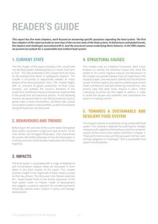 THE GLOBAL FOOD SYSTEM: AN ANALYSIS 11
1. CURRENT STATE
The first chapter of the report provides a first, broad look
into the food system, following food as it moves ‘from farm
to fork.’ The data presented in this chapter form the basis
for the analyses that follow in subsequent chapters. The
chapter is structured to sequentially address all major
phases of the food production chain. The chapter begins
with an overview of global production of food crops,
livestock, and seafood; the resource demands of this
production;andthetechniquesandpracticesimplemented
in the productive and extractive sectors. In the following
sections we present data on the food processing industry,
global trade in food commodities, and food sales. Global
consumption patterns and quantities, as well as food waste
along the food chain are discussed.
2. BEHAVIOURS AND TRENDS
Reflecting on the overview of the current state of the global
food system, we present a high level look at some of the
main trends and emergent behaviours that characterise
the system. We further elaborate on how the food system is
evolving and some of the broader implications for its future
trajectory.
3. IMPACTS
The food system is associated with a range of biophysical
and humanitarian impacts; these are discussed in more
detail in this third chapter of the report. This chapter
provides insight in the magnitude of these impacts as well
as their key drivers. The discussion that follows examines
the impact-based limits to the further expansion of the
food system under its historic model of development
and suggests a systemic approach for considering how to
holistically address these impacts in policy and strategic
development.
4. STRUCTURAL CAUSES
This chapter uses an analytical framework, Root Cause
Analysis, to identify the structural causes that drive the
system to its current negative impacts and behaviours. In
this chapter, we provide a deeper layer of insight than in the
impactschapter,sinceweseektoidentifynotonlythedirect
causes of these impacts, but also the underlying structures
(trade architecture) and self-reinforcing mechanisms (the
poverty trap) that keep these impacts in place. These
underlying structures are the targets to address in order
to tackle the abuses and problems that characterise the
system in a lasting manner.
5. TOWARDS A SUSTAINABLE AND
RESILIENT FOOD SYSTEM
This chapter outlines an outlook for a truly sustainable food
system. This outlook is sketched by outlining the changes
necessarywithregardstothebiophysicalandhumanitarian
impacts of the current food system identified in chapter 3.
These performance areas are then grouped into four over-
arching categories or “challenges” that a sustainable food
system should address.
READER’S GUIDE
This report has five main chapters, each focused on answering specific questions regarding the food system. The first
four chapters of the report provide an overview of the current state of the food system, its behaviours and global trends,
the impacts and challenges associated with it, and the structural causes underlying these features. In the fifth chapter,
we present an outlook for a sustainable and resilient food system.
 
