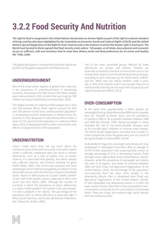 110
3.2.2 Food Security And Nutrition
The global food system currently fails to provide significant
portions of the global population with food security.
UNDERNOURISHMENT
One of the most visible aspects of global food insecurity
is the prevalence of undernourishment in developing
countries. According to the FAO around 795 million people
were malnourished in 2015, of which the vast majority (780
million) are living in developing countries (Marx, 2015).
The largest number of undernourished people live in Asia
and Sub-Saharan Africa; these regions account for 65.6
and 29.8 percent of the total undernourished population
in developing countries respectively. In relative terms the
situation is most desperate in Sub-Saharan Africa where a
share of 23.2 percent of the population is undernourished
(Marx, 2015). In developed nations under-nourishment only
affects a marginal fraction of the population.
UNDERNUTRITION
Caloric intake alone does not say much about the
nutritional value of the food consumed. Even when calorie
intake is sufficient, inadequate diets can result in nutrient
deficiencies, such as a lack of iodine, iron, or certain
vitamins. It is estimated that globally, two billion people
lack sufficient vitamins and minerals essential for good
health (Black, 2003). Two of the most impactful and most
widespread nutrient deficiencies globally are Vitamin A and
Iodinedeficiencies,bothofwhichoccurmainlyintheGlobal
South. Vitamin A deficiencies are a public health problem
in over half of the world’s nations, especially in Africa and
South East Asia (Black, 2003). Although the number of
countries in which the prevalence of iodine deficiencies
is a public health problem has halved in the past decade,
it is still a problem in 54 nations. The percentage of the
population with an iodine deficiency is especially high in
Africa, South East Asia, and Europe (de Benoist, Andersson,
Egli, Takkouche, & Allen, 2004).
The right to food is recognized in the United Nations Declaration on Human Rights as part of the right to a decent standard
of living, and has also been highlighted by the Committee on Economic Social and Cultural Rights (CESCR) and the United
Nations Special Rapporteur on the Right to Food. Food security is the measure to which this human right is lived up to. The
World Food Summit in Rome agreed that food security exists where: “all people, at all times, have physical and economic
access to sufficient, safe and nutritious food to meet their dietary needs and food preferences for an active and healthy
life” (FAO, 1996).
Two of the most vulnerable groups affected by these
deficiencies are women and children. Children are
especially vulnerable in the face of malnutrition since it can
hamper both physical and mental development processes.
According to joint estimates by the World Bank, UNICEF,
and the WHO, over 161 million children under 5 years
old, or 25% of all children under 5 are stunted: they are so
malnourished that they do not reach their full physical and
cognitive potential (UNICEF, 2013).
OVER-CONSUMPTION
At the same time, approximately 2 billion people are
overweight(havingaBodyMassIndex(BMI)equalorgreater
than 25). (Stuckler & Nestle, 2012), and the prevalence
of obesity (a BMI of 30 or greater) doubled between 1980
and 2008 (de Schutter, 2014). Being overweight or obese
increases the risk of non-communicable diseases such
as for example type 2 diabetes or coronary heart disease.
The World Health Organization estimates that at least 2.7
million people die across the globe every year as a result of
being overweight or obese (WHO, 2015b).
As illustrated in Figure 25, overweight and obesity are most
widespread in developed economies. With an average of
45.7% of their population over-acquiring food, versus an
average percentage of 27.6 in developing nations (Food
and Agriculture organisation of the United Nations, 2015b).
However, while the prevalence of overweight and obesity
has risen in all regions, and nearly all countries between
1990 and 2014 (Food and Agriculture Organization of the
United Nations, 2014), the percentage of the population
over-acquiring food has risen more sharply in the
developing nations, than in developed ones (Food and
Agriculture Organization of the United Nations, 2015b).
In both developed and developing nations, it is often the
lower socioeconomic class that is most susceptible to over-
consumption, partly due to the consumption of processed
foods. These are cheap, but combine high caloric density
with low nutritional value.
 