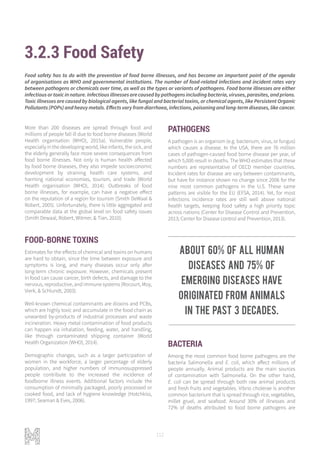 112
3.2.3 Food Safety
More than 200 diseases are spread through food and
millions of people fall ill due to food borne diseases (World
Health organisation (WHO), 2015a). Vulnerable people,
especially in the developing world, like infants, the sick, and
the elderly generally face more severe consequences from
food borne illnesses. Not only is human health affected
by food borne diseases, they also impede socioeconomic
development by straining health care systems, and
harming national economies, tourism, and trade (World
Health organisation (WHO), 2014). Outbreaks of food
borne illnesses, for example, can have a negative effect
on the reputation of a region for tourism (Smith DeWaal &
Robert, 2005). Unfortunately, there is little aggregated and
comparable data at the global level on food safety issues
(Smith Dewaal, Robert, Witmer, & Tian, 2010).
FOOD-BORNE TOXINS
Estimates for the effects of chemical and toxins on humans
are hard to obtain, since the time between exposure and
symptoms is long, and many diseases occur only after
long-term chronic exposure. However, chemicals present
in food can cause cancer, birth defects, and damage to the
nervous, reproductive, and immune systems (Rocourt, Moy,
Vierk, & Schlundt, 2003).
Well-known chemical contaminants are dioxins and PCBs,
which are highly toxic and accumulate in the food chain as
unwanted by-products of industrial processes and waste
incineration. Heavy metal contamination of food products
can happen via inhalation, feeding, water, and handling,
like through contaminated shipping container (World
Health Organization (WHO), 2014).
Demographic changes, such as a larger participation of
women in the workforce, a larger percentage of elderly
population, and higher numbers of immunosuppressed
people contribute to the increased the incidence of
foodborne illness events. Additional factors include the
consumption of minimally packaged, poorly processed or
cooked food, and lack of hygiene knowledge (Hotchkiss,
1997; Seaman & Eves, 2006).
PATHOGENS
A pathogen is an organism (e.g. bacterium, virus, or fungus)
which causes a disease. In the USA, there are 76 million
cases of pathogen-caused food borne disease per year, of
which 5,000 result in deaths. The WHO estimates that these
numbers are representative of OECD member countries.
Incident rates for disease are vary between contaminants,
but have for instance shown no change since 2006 for the
nine most common pathogens in the U.S. These same
patterns are visible for the EU (EFSA, 2014). Yet, for most
infections incidence rates are still well above national
health targets, keeping food safety a high priority topic
across nations (Center for Disease Control and Prevention,
2013; Center for Disease control and Prevention, 2013).
BACTERIA
Among the most common food borne pathogens are the
bacteria Salmonella and E. coli, which affect millions of
people annually. Animal products are the main sources
of contamination with Salmonella. On the other hand,
E. coli can be spread through both raw animal products
and fresh fruits and vegetables. Vibrio cholerae is another
common bacterium that is spread through rice, vegetables,
millet gruel, and seafood. Around 30% of illnesses and
72% of deaths attributed to food borne pathogens are
Food safety has to do with the prevention of food borne illnesses, and has become an important point of the agenda
of organisations as WHO and governmental institutions. The number of food-related infections and incident rates vary
between pathogens or chemicals over time, as well as the types or variants of pathogens. Food borne illnesses are either
infectious or toxic in nature. Infectious illnesses are caused by pathogens including bacteria, viruses, parasites, and prions.
Toxic illnesses are caused by biological agents, like fungal and bacterial toxins, or chemical agents, like Persistent Organic
Pollutants (POPs) and heavy metals. Effects vary from diarrhoea, infections, poisoning and long-term diseases, like cancer.
About 60% of all human
diseases and 75% of
emerging diseases have
originated from animals
in the past 3 decades.
 