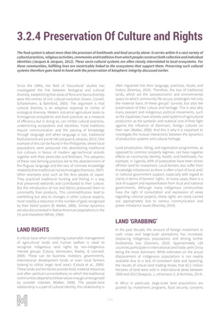 114
3.2.4 Preservation Of Culture and Rights
Since the 1990s, the field of ‘biocultural’ studies has
investigated the link between biological and cultural
diversity, establishing that areas of flora and fauna diversity
were the centres of rich cultural evolution (Green, Cornell,
Scharlemann, & Balmford, 2005). The argument is that
cultural diversity is an adaptive response to niches of
ecological diversity. Modern industrial agriculture looks to
homogenize ecosystems and food practices as a measure
of efficiency but in doing so, can inhibit cultural practices,
undermining ecosystems and identities. Food traditions
require communication and the passing of knowledge
through language and when language is lost, traditional
foodpracticesareputatrisk(Jacques&Jacques,2012).One
example of this can be found in the Philippines, where local
populations were pressured into abandoning traditional
rice cultivars in favour of modern agri-technical strands
together with their pesticides and fertilisers. This adoption
of these new farming practices led to the abandonment of
the Ifuguao language and the loss of intimate knowledge
relatedtotheirtraditionalricetechnologies(Harrison,2007).
Other examples exist such as the Ainu people of Japan.
They practiced traditional hunting and fishing in a way
that preserved wetlands and contributed to their culture.
But the introduction of rice and fabrics pressured them to
commodify their products. This commodification lead to
overfishing but also to changes in other cultural aspects,
most notably a reduction in the number of gods recognized
by their belief system (B. Walker, 2006). Similar dynamics
are also documented in Native American populations in the
US and elsewhere (White, 1994).
LAND RIGHTS
A critical issue when considering sustainable management
of agricultural lands and human welfare is need to
recognize indigenous land rights by non-indigenous
interest groups (Cotula, Vermeulen, Keeley, & Leonard,
2009). These can be business investors, governments,
international development funds or even local farmers
looking to utilize larger land area’s (Cotula et al., 2009).
These lands and territories provide food, material resources
and often spiritual connectedness on which the traditional
communitiesdependbutthesevaluesmaygounrecognized
by outsider interests (Walker, 2006). The people-land
relationship is a part of cultural identity; this relationship is
often ingrained into their language, practices, rituals, and
history (Bramley, 2014). Therefore, the loss of traditional
lands, which are the socioeconomic and environmental
space on which community life occurs, endangers not only
the material basis of these groups’ survival, but also the
preservation of their culture and heritage. This is also why
many peasant and indigenous political movements, such
as the Zapatistas, have actively used systems of agricultural
production as the symbolic and material core of their fight
against the influence of dominant, foreign cultures on
their own (Walker, 2006). And this is why it is important to
investigate the mutual interactions between the dynamics
of production systems and cultural heritage.
Land privatization, titling, and registration programmes, as
opposed to common property regimes, can have negative
effects on community identity, health, and livelihoods. For
example, in Uganda, 60% of pastoralists have been driven
off their land for investment. Local farmers also suffer from
knowledge imbalances as there is often a lack of local and/
or national government support, especially with regard to
clarity in terms of farmers’ rights. In many cases, there is a
lack of support and representation from local and national
governments. Although many indigenous communities
have the right of consultation and expression of views
regarding national projects, these rights are rarely carried
out appropriately due to various communication and
power imbalance issues (Bramley, 2014).
LAND ‘GRABBING’
In the past decade, the amount of foreign investment in
cash crops and large-scale plantations has increased,
displacing indigenous populations and driving further
biodiversity loss (Zoomers, 2010). Approximately 126
countries participate in international land trade, with China
being the most dominant. While estimates on the actual
displacement of indigenous populations is not readily
available due to a lack of consistent data and reporting,
the results of virtual land trading shows that 82.2 million
hectares of land were sold in international deals between
2000 and 2012 (Seaquist, J, Johansson, E, & Nicholas, 2014).
In Africa in particular, large-scale land acquisitions are
pushed by investment programs, food security concerns
The food system is about more than the provision of livelihoods and food security alone: it carries within it a vast variety of
culturalpractices,religiousactivities,ceremoniesandtraditionsfromwhichpeopleconstructbothcollectiveandindividual
identities (Jacques & Jacques, 2012). These socio-cultural systems are often closely interrelated to local ecosystems. For
these communities, fulfilling lives are inextricably linked to the ecosystems that support them. Preserving such cultural
systems therefore goes hand in hand with the preservation of biospheric integrity discussed earlier.
 