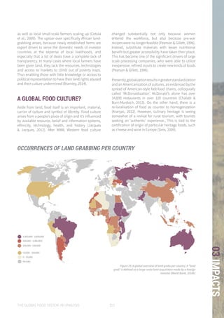 THE GLOBAL FOOD SYSTEM: AN ANALYSIS 115
03IMPACTS
as well as local small-scale farmers scaling up (Cotula
et al., 2009). The uproar over specifically African land-
grabbing arises, because newly established farms are
export driven to serve the domestic needs of investor
countries at the expense of local livelihoods, and
especially that a lot of deals have a complete lack of
transparency. In many cases where local farmers have
been given land, they lack the resources, technologies
and access to markets to climb out of poverty traps.
Thus enabling those with little knowledge or access to
political representation to have their land rights abused
and their culture undermined (Bramley, 2014).
A GLOBAL FOOD CULTURE?
Aside from land, food itself is an important, material,
carrier of culture and symbol of identity. Food culture
arises from a people’s place of origin and it’s influenced
by available resource, belief and information systems,
ethnicity, technology, health, and history (Jacques
& Jacques, 2012). After WWII, Western food culture
changed substantially not only because women
entered the workforce, but also because pre-war
recipes were no longer feasible (Pearson & Gillett, 1996).
Instead, substitute materials with lesser nutritional
benefit but greater accessibility have taken their place.
This has become one of the significant drivers of large
scale processing companies, who were able to utilize
inexpensive, refined inputs to create new kinds of foods
(Pearson & Gillett, 1996).
Presently,globalizationresultsingreaterstandardization
and an Americanization of cultures, as evidenced by the
spread of American-style fast-food chains, colloquially
called ‘McDonaldization’. McDonald’s alone has over
34,000 restaurants in over 120 countries (Chalabi &
Burn-Murdoch, 2013). On the other hand, there is a
re-localisation of food as counter to homogenization
(Kranjac, 2012). However, culinary heritage is seeing
somewhat of a revival for rural tourism, with tourists
seeking an ‘authentic’ experience., This is tied to the
certification of origin of particular heritage foods, such
as cheese and wine in Europe (Sims, 2009).
,000,000 - 5,000,000
00,000 - 1,000,000
00,000 - 500,000
50,000 - 100,000
0 - 50,000
No data
1,000,000 - 5,000,000
500,000 - 1,000,000
100,000 - 500,000
50,000 - 100,000
0 - 50,000
No data
000 - 5,000,000
00 - 1,000,000
00 - 500,000
50,000 - 100,000
0 - 50,000
No data
Figure 25: A global overview of land grabs per country. A “land
grab” is defined as a large-scale land acquisition made by a foreign
investor (World Bank, 2014b)
OCCURRENCES OF LAND GRABBING PER COUNTRY
 