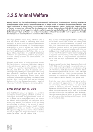 116
3.2.5 Animal Welfare
The major problem around many industrial farms is
that they restrict animals in performing their natural
behaviours, as grazing, stretching, general free movement
and social interactions. By now, this is broadly recognized
as a causality for stress in animals, and therefore affects
animal welfare. Other animal treatments that are very
common in food production and which are at the centre of
public debate, are practices as (unsedated) tail dockings,
castrations, and beak trimming, and even physical abuse
or violent handling by farmers and workers.(Parente & van
de Weerd, 2012).
Although animal welfare is harder to measure amongst
fish than for instance in cows and chicken, there is growing
evidence that aquatic species suffer from pain and stress
in fishing and aquaculture practices (National Veterinary
Institute, 2008). Fish are subject to stressors such as
crowding during breeding and capture, poor water quality,
food deprivation, exhaustion, injuries, and the most
traditional way of slaughtering, asphyxia, which means
suffocation by being taken out of water. These are just a few
examples of the conditions fish are in and which indicate
that current fishing and aquaculture practices negatively
influence animal welfare (Bergqvist & Gunnarsson, 2011).
REGULATIONS AND POLICIES
Until the 1970s, the pressure for legislation and guidelines
around animal welfare typically came from journalists and
campaigners. Nowadays, also governmental bodies and
NGOs, like the UN, are (lobbying for) stating that “animals
are sentient and consequently that legislation should
ensure their welfare.” The increase in concern around
animal welfare is reflected in the amount of research
conducted on the topic, which has been steadily increasing
by 10-15% over the last two decades. This is essential for
future policies and guidelines on animal welfare in the food
industry, as a great deal of legislation is based on scientific
research (M. Walker, Diez-Leon, & Mason, 2014).
Many countries in the developed world have binding laws
around animal welfare, next to which non-binding codes
of practice and voluntary schemes for certification exist
(FAO, 2008). These certifications have been introduced in
response to consumer demand, and are being developed
by animal welfare organisations, as well as food retailers as
food businesses, including retailers, food service operators
andfoodmanufacturers.Non-legislativeactionsareplaying
an important role in improving animal welfare and involve
stakeholders such as non-governmental organisations
(NGOs) and non-profit organisations (FAO Investment
Center, 2014).
On a more global level, the World Organization for Animal
Health (OIE) recently developed international Codes on
animal health and welfare which are aimed at promoting
safe international trade between WTO members. Other
international organisations, FAO, OIE, the Council of Europe
and the World Bank’s IFC, have played a major role in the
formulation of international legislation and standards
concerning animal welfare (Ramírez, Patel, & Blok, 2006).
Despite the known detrimental effects to animal welfare,
some development organisations are still promoting
and encouraging intensive livestock and aquaculture
systems in developing countries. Moreover, a recent
report from FAO concluded that the implementation of
the OIE recommendations is poor in many of its member
countries, particularly in the developing world. Altogether,
the challenges around animal welfare far from being solved
and will remain a global political point of concern (World
Animal Net (WAN), 2015).
Welfare does not only concern human beings, but also animals. The definition of animal welfare according to The World
Organization for Animal Health (OIE) refers to how well an animal is able to cope with the conditions in which it lives
(World Organization for Animal Health, 2013). There are at least four times more livestock animals than the total amount
of humans on earth, and trillions of fish directly concerned with our food production (FAO, 2015b; Mood, 2010). This
excludes the number of wild caught invertebrates and fish in aquaculture, and all wild animals that are indirectly affected
by habitat destruction, toxification, and waste. Animal welfare is inherently connected to our food system and should be
taken into account in a comprehensive assessment of its performance.
 
