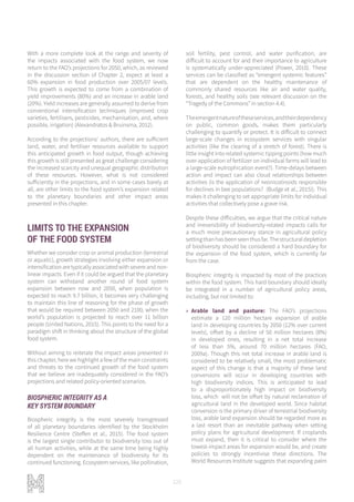120
With a more complete look at the range and severity of
the impacts associated with the food system, we now
return to the FAO’s projections for 2050, which, as reviewed
in the discussion section of Chapter 2, expect at least a
60% expansion in food production over 2005/07 levels.
This growth is expected to come from a combination of
yield improvements (80%) and an increase in arable land
(20%). Yield increases are generally assumed to derive from
conventional intensification techniques (improved crop
varieties, fertilisers, pesticides, mechanisation, and, where
possible, irrigation) (Alexandratos & Bruinsma, 2012).
According to the projections’ authors, there are sufficient
land, water, and fertiliser resources available to support
this anticipated growth in food output, though achieving
this growth is still presented as great challenge considering
the increased scarcity and unequal geographic distribution
of these resources. However, what is not considered
sufficiently in the projections, and in some cases barely at
all, are other limits to the food system’s expansion related
to the planetary boundaries and other impact areas
presented in this chapter.
LIMITS TO THE EXPANSION
OF THE FOOD SYSTEM
Whether we consider crop or animal production (terrestrial
or aquatic), growth strategies involving either expansion or
intensification are typically associated with severe and non-
linear impacts. Even if it could be argued that the planetary
system can withstand another round of food system
expansion between now and 2050, when population is
expected to reach 9.7 billion, it becomes very challenging
to maintain this line of reasoning for the phase of growth
that would be required between 2050 and 2100, when the
world’s population is projected to reach over 11 billion
people (United Nations, 2015). This points to the need for a
paradigm shift in thinking about the structure of the global
food system.
Without aiming to reiterate the impact areas presented in
this chapter, here we highlight a few of the main constraints
and threats to the continued growth of the food system
that we believe are inadequately considered in the FAO’s
projections and related policy-oriented scenarios.
BIOSPHERIC INTEGRITY AS A
KEY SYSTEM BOUNDARY
Biospheric integrity is the most severely transgressed
of all planetary boundaries identified by the Stockholm
Resilience Centre (Steffen et al., 2015). The food system
is the largest single contributor to biodiversity loss out of
all human activities, while at the same time being highly
dependent on the maintenance of biodiversity for its
continued functioning. Ecosystem services, like pollination,
soil fertility, pest control, and water purification, are
difficult to account for and their importance to agriculture
is systematically under-appreciated (Power, 2010). These
services can be classified as “emergent systemic features”
that are dependent on the healthy maintenance of
commonly shared resources like air and water quality,
forests, and healthy soils (see relevant discussion on the
“Tragedy of the Commons” in section 4.4).
Theemergentnatureoftheseservices,andtheirdependency
on public, common goods, makes them particularly
challenging to quantify or protect. It is difficult to connect
large-scale changes in ecosystem services with singular
activities (like the clearing of a stretch of forest). There is
little insight into related systemic tipping points (how much
over-application of fertilizer on individual farms will lead to
a large-scale eutrophication event?). Time-delays between
action and impact can also cloud relationships between
activities (is the application of neonicotinoids responsible
for declines in bee populations? (Budge et al., 2015)). This
makes it challenging to set appropriate limits for individual
activities that collectively pose a grave risk.
Despite these difficulties, we argue that the critical nature
and irreversibility of biodiversity-related impacts calls for
a much more precautionary stance in agricultural policy
setting than has been seen thus far. The structural depletion
of biodiversity should be considered a hard boundary for
the expansion of the food system, which is currently far
from the case.
Biospheric integrity is impacted by most of the practices
within the food system. This hard boundary should ideally
be integrated in a number of agricultural policy areas,
including, but not limited to:
»» Arable land and pasture: The FAO’s projections
estimate a 120 million hectare expansion of arable
land in developing countries by 2050 (12% over current
levels), offset by a decline of 50 million hectares (8%)
in developed ones, resulting in a net total increase
of less than 5%, around 70 million hectares (FAO,
2009a). Though this net total increase in arable land is
considered to be relatively small, the most problematic
aspect of this change is that a majority of these land
conversions will occur in developing countries with
high biodiversity indices. This is anticipated to lead
to a disproportionately high impact on biodiversity
loss, which will not be offset by natural reclamation of
agricultural land in the developed world. Since habitat
conversion is the primary driver of terrestrial biodiversity
loss, arable land expansion should be regarded more as
a last resort than an inevitable pathway when setting
policy plans for agricultural development. If croplands
must expand, then it is critical to consider where the
lowest-impact areas for expansion would be, and create
policies to strongly incentivise these directions. The
World Resources Institute suggests that expanding palm
 
