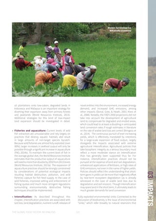 THE GLOBAL FOOD SYSTEM: AN ANALYSIS 121
03IMPACTS
oil plantations onto low-cabon, degraded lands in
Indonesia and Malaysia is an important strategy for
diverting their expansion away from primary forests
and peatlands (World Resources Institute, 2013).
Additional strategies for this kind of low-impact
land expansion should be investigated in detail.
»» Fisheries and aquaculture: Current levels of wild
fish extraction are unsustainable and rely largely on
practices that destroy aquatic habitats abd result
in large amounts of non-target species bycatch.
Because wild fisheries are almost fully exploited (over
90%); larger increases in seafood output will only be
possible through a significant increase in aquaculture
(FAO, 2014b). To maintain the current level of fish in
the average global diet, the World Resources Institute
estimates that the productive output of aquaculture
willneedtomorethandoubleby2050from2013levels
(World Resources Institute, 2013a). The expansion of
aquaculture practices should be strongly constrained
by considerations of potential ecological impacts
resulting habitat destruction, pollution, and wild
fisheries capture for fish feed supply. In the case of
wild fisheries, improved setting and enforcement of
fishing quotas and much more stringent regulations
surrounding environmentally destructive fishing
techniques should be implemented.
»» Intensification: As described throughout this
chapter, intensification practices are associated with
soil loss, land degradation, nutrient runoff, releases of
novel entities into the environment, increased energy
demand, and increased GHG emissions, among
other impacts (Donal, Gree, & Heath, 2001; Kiers et
al., 2008). Notably, the FAO’s 2050 projections did not
take into account the development of agricultural
land to compensate for degraded and eroded areas,
which could lead to at least a doubling in anticipated
land conversion rates if rough estimates in literature
on the rate of arable land loss are correct (Bringezu et
al., 2014). The continuous pursuit of ever-increasing
yields, which is effectively mandated by intentions
for a large-scale expansion of food output, largely
disregards the impacts associated with extreme
agricultural intensification. Agricultural policies that
take biospheric integrity as a serious boundary must
reflect a more moderate stance on intensification
than has generally been supported thus far. For
instance, intensification practices should not be
pursued at the expense of land and soil degradation,
unbalanced applications of fertilizers, or high rates of
GHG emissions; not even in the name of higher yields.
Policies should reflect the understanding that short-
termgainsinyieldscanbemorethannegativelyoffset
by near-term ecosystem degradation (as is already
witnessed in the case of arable land loss due to
degradation and soil erosion). Though intensification
may spare land in the short term, it ultimately leads to
much greater demands for land conversion.
Fully exploited environmental sinks: Connected to the
discussion of biodiversity is the issue of environmental
“sinks,” which refer broadly to natural reservoirs that
Women harvesting rice
Wikimedia Commons
 
