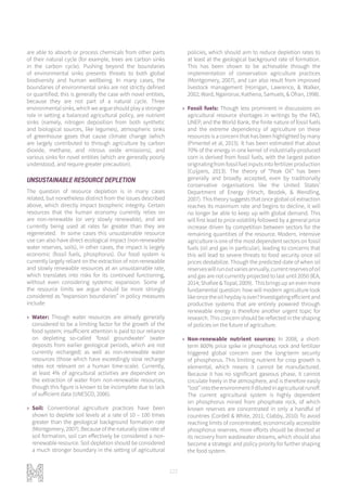 122
are able to absorb or process chemicals from other parts
of their natural cycle (for example, trees are carbon sinks
in the carbon cycle). Pushing beyond the boundaries
of environmental sinks presents threats to both global
biodiversity and human wellbeing. In many cases, the
boundaries of environmental sinks are not strictly defined
or quantified; this is generally the case with novel entities,
because they are not part of a natural cycle. Three
environmental sinks, which we argue should play a stronger
role in setting a balanced agricultural policy, are nutrient
sinks (namely, nitrogen deposition from both synthetic
and biological sources, like legumes), atmospheric sinks
of greenhouse gases that cause climate change (which
are largely contributed to through agriculture by carbon
dioxide, methane, and nitrous oxide emissions), and
various sinks for novel entities (which are generally poorly
understood, and require greater precaution).
UNSUSTAINABLE RESOURCE DEPLETION
The question of resource depletion is in many cases
related, but nonetheless distinct from the issues described
above, which directly impact biospheric integrity. Certain
resources that the human economy currently relies on
are non-renewable (or very slowly renewable), and are
currently being used at rates far greater than they are
regenerated. In some cases this unsustainable resource
use can also have direct ecological impact (non-renewable
water reserves, soils), in other cases, the impact is largely
economic (fossil fuels, phosphorus). Our food system is
currently largely reliant on the extraction of non-renewable
and slowly renewable resources at an unsustainable rate,
which translates into risks for its continued functioning,
without even considering systemic expansion. Some of
the resource limits we argue should be more strongly
considered as “expansion boundaries” in policy measures
include:
»» Water: Though water resources are already generally
considered to be a limiting factor for the growth of the
food system; insufficient attention is paid to our reliance
on depleting so-called ‘fossil groundwater’ (water
deposits from earlier geological periods, which are not
currently recharged) as well as non-renewable water
resources (those which have exceedingly slow recharge
rates not relevant on a human time-scale). Currently,
at least 4% of agricultural activities are dependent on
the extraction of water from non-renewable resources,
though this figure is known to be incomplete due to lack
of sufficient data (UNESCO, 2006).
»» Soil: Conventional agriculture practices have been
shown to deplete soil levels at a rate of 10 – 100 times
greater than the geological background formation rate
(Montgomery, 2007). Because of the naturally slow rate of
soil formation, soil can effectively be considered a non-
renewable resource. Soil depletion should be considered
a much stronger boundary in the setting of agricultural
policies, which should aim to reduce depletion rates to
at least at the geological background rate of formation.
This has been shown to be achievable through the
implementation of conservation agriculture practices
(Montgomery, 2007), and can also result from improved
livestock management (Horrigan, Lawrence, & Walker,
2002; Ward, Ngairorue, Kathena, Samuels, & Ofran, 1998).
»» Fossil fuels: Though less prominent in discussions on
agricultural resource shortages in writings by the FAO,
UNEP, and the World Bank, the finite nature of fossil fuels
and the extreme dependency of agriculture on these
resources is a concern that has been highlighted by many
(Pimentel et al, 2015). It has been estimated that about
70% of the energy in one kernel of industrially-produced
corn is derived from fossil fuels, with the largest potion
originatingfromfossilfuelinputsintofertilizerproduction
(Cuijpers, 2013). The theory of “Peak Oil” has been
generally and broadly accepted, even by traditionally
conservative organisations like the United States’
Department of Energy (Hirsch, Bezdek, & Wendling,
2007). This theory suggests that once global oil extraction
reaches its maximum rate and begins to decline, it will
no longer be able to keep up with global demand. This
will first lead to price volatility followed by a general price
increase driven by competition between sectors for the
remaining quantities of the resource. Modern, intensive
agriculture is one of the most dependent sectors on fossil
fuels (oil and gas in particular), leading to concerns that
this will lead to severe threats to food security once oil
prices destabilize. Though the predicted date of when oil
reserveswillrunoutvariesannually,currentreservesofoil
and gas are not currently projected to last until 2050 (IEA,
2014; Shafiee & Topal, 2009). This brings up an even more
fundamental question: how will modern agriculture look
likeoncetheoilheydayisover?Investigatingefficientand
productive systems that are entirely powered through
renewable energy is therefore another urgent topic for
research. This concern should be reflected in the shaping
of policies on the future of agriculture.
»» Non-renewable nutrient sources: In 2008, a short-
term 800% price spike in phosphorus rock and fertilizer
triggered global concern over the long-term security
of phosphorus. This limiting nutrient for crop growth is
elemental, which means it cannot be manufactured.
Because it has no significant gaseous phase, it cannot
circulate freely in the atmosphere, and is therefore easily
“lost”intotheenvironmentifdilutedinagriculturalrunoff.
The current agricultural system is highly dependent
on phosphorus mined from phosphate rock, of which
known reserves are concentrated in only a handful of
countries (Cordell & White, 2011; Clabby, 2010) To avoid
reaching limits of concentrated, economically accessible
phosphorus reserves, more efforts should be directed at
its recovery from wastewater streams, which should also
become a strategic and policy priority for further shaping
the food system.
 