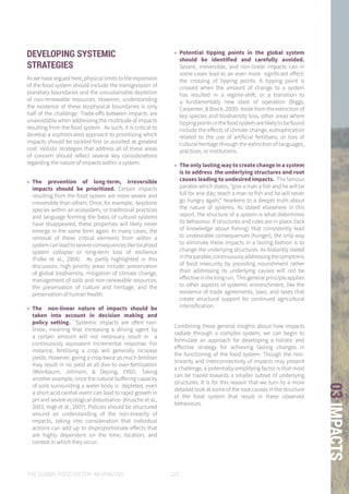 THE GLOBAL FOOD SYSTEM: AN ANALYSIS 123
03IMPACTS
DEVELOPING SYSTEMIC
STRATEGIES
As we have argued here, physical limits to the expansion
of the food system should include the transgression of
planetary boundaries and the unsustainable depletion
of non-renewable resources. However, understanding
the existence of these biophysical boundaries is only
half of the challenge. Trade-offs between impacts are
unavoidable when addressing the multitude of impacts
resulting from the food system. As such, it is critical to
develop a sophisticated approach to prioritizing which
impacts should be tackled first or avoided at greatest
cost. Holistic strategies that address all of these areas
of concern should reflect several key considerations
regarding the nature of impacts within a system:
»» The prevention of long-term, irreversible
impacts should be prioritized. Certain impacts
resulting from the food system are more severe and
irreversible than others. Once, for example, keystone
species within an ecosystem, or traditional practices
and language forming the basis of cultural systems
have disappeared, these properties will likely never
emerge in the same form again. In many cases, the
removal of these critical elements from within a
systemcanleadtosevereconsequenceslikelocalized
system collapse or long-term loss of resilience
(Folke et al., 2004). As partly highlighted in this
discussion, high priority areas include: preservation
of global biodiversity, mitigation of climate change,
management of soils and non-renewable resources,
the preservation of culture and heritage, and the
preservation of human health.
»» The non-linear nature of impacts should be
taken into account in decision making and
policy setting. Systemic impacts are often non-
linear, meaning that increasing a driving agent by
a certain amount will not necessary result in a
continuously equivalent incremental response. For
instance, fertilising a crop will generally increase
yields. However, giving a crop twice as much fertiliser
may result in no yield at all due to over-fertilization
(Weinbaum, Johnson, & Dejong, 1992). Taking
another example, once the natural buffering capacity
of soils surrounding a water body is depleted, even
a short acid rainfall event can lead to rapid growth in
pH and severe ecological disturbance (Krusche et al.,
2003; Vogt et al., 2007). Policies should be structured
around an understanding of the non-linearity of
impacts, taking into consideration that individual
actions can add up to disproportionate effects that
are highly dependent on the time, location, and
context in which they occur.
»» Potential tipping points in the global system
should be identified and carefully avoided.
Severe, irreversible, and non-linear impacts can in
some cases lead to an even more significant effect:
the crossing of tipping points. A tipping point is
crossed when the amount of change to a system
has resulted in a regime-shift, or a transition to
a fundamentally new state of operation (Biggs,
Carpenter, & Brock, 2009). Aside from the extinction of
key species and biodiversity loss, other areas where
tippingpointsinthefoodsystemarelikelytobefound
include the effects of climate change, eutrophication
related to the use of artificial fertilisers, or loss of
cultural heritage through the extinction of languages,
practices, or institutions.
»» The only lasting way to create change in a system
is to address the underlying structures and root
causes leading to undesired impacts. The famous
parable which states, “give a man a fish and he will be
full for one day; teach a man to fish and he will never
go hungry again,” hearkens to a deeper truth about
the nature of systems. As stated elsewhere in this
report, the structure of a system is what determines
its behaviour. If structures and rules are in place (lack
of knowledge about fishing) that consistently lead
to undesirable consequences (hunger), the only way
to eliminate these impacts in a lasting fashion is to
change the underlying structures. As blatantly stated
intheparable,continuouslyaddressingthesymptoms
of food insecurity by providing nourishment rather
than addressing its underlying causes will not be
effectiveinthelongrun. Thisgeneralprincipleapplies
to other aspects of systemic entrenchment, like the
existence of trade agreements, laws, and taxes that
create structural support for continued agricultural
intensification.
Combining these general insights about how impacts
radiate through a complex system, we can begin to
formulate an approach for developing a holistic and
effective strategy for achieving lasting changes in
the functioning of the food system. Though the non-
linearity and interconnectivity of impacts may present
a challenge, a potentially simplifying factor is that most
can be traced towards a smaller subset of underlying
structures. It is for this reason that we turn to a more
detailed look at some of the root causes in the structure
of the food system that result in these observed
behaviours.
 