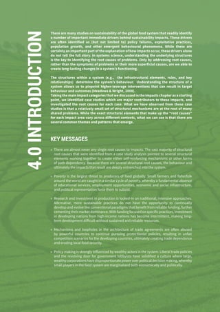 126
4.0INTRODUCTION There are many studies on sustainability of the global food system that readily identify
a number of important immediate drivers behind sustainability impacts. These drivers
are often identified as (but not limited to) policy failures, exploitative practices,
population growth, and other emergent behavioural phenomena. While these are
certainly an important part of the explanation of how impacts occur, these drivers alone
do not tell the full story. In systems science, understanding the underlying structures
is the key to identifying the root causes of problems. Only by addressing root causes,
rather than the symptoms of problems or their more superficial causes, are we able to
create long-lasting changes in a system’s functioning.
The structures within a system (e.g., the infrastructural elements, rules, and key
relationships) determine the system’s behaviour. Understanding the structure of a
system allows us to pinpoint higher-leverage interventions that can result in target
behaviour and outcomes (Meadows & Wright, 2008).
Taking the main impact categories that we discussed in the Impacts chapter as a starting
point, we identified case studies which are major contributors to these impacts, and
investigated the root causes for each case. What we have observed from these case
studies is that a relatively small set of structural mechanisms are at the root of many
shared problems. While the exact structural elements that make up the “root causes”
for each impact area vary across different contexts, what we can see is that there are
several common themes and patterns that emerge.
KEY MESSAGES
»» There are almost never any single root causes to impacts. The vast majority of structural
root causes that were identified from a case study analysis pointed to several structural
elements working together to create either self-reinforcing mechanisms or other forms
of path dependency. Because there are several structural root causes, the behaviour and
ultimately the impacts that result are deeply entrenched into the system.
»» Poverty is the largest threat to producers of food globally. Small farmers and fisherfolk
around the world are caught in a similar cycle of poverty, whereby a fundamental absence
of educational services, employment opportunities, economic and social infrastructure,
and political representation force them to subsist.
»» Research and investment in production is locked-in on traditional, intensive approaches.
Alternative, more sustainable practices do not have the opportunity to continually
develop and evolve like conventional paradigms that benefit from reliable funding, further
cementing their market dominance. With funding focused on specific practices, investment
in developing nations from high-income nations has become intermittent, making long-
term development difficult without sustained and reliable resources.
»» Mechanisms and loopholes in the architecture of trade agreements are often abused
by powerful countries to continue pursuing protectionist policies, resulting in unfair
competition scenarios for the developing countries, ultimately creating trade dependence
and eroding local food security.
»» Policy making is strongly influenced by wealthy actors in the system. Liberal trade policies
and the revolving door for government lobbyists have solidified a culture where large,
wealthycorporationshavedisproportionatepoweroverpoliticaldecisionmaking,whereby
small players in the food system are marginalized both economically and politically.
 