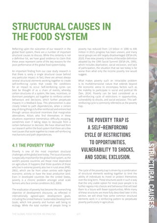 THE GLOBAL FOOD SYSTEM: AN ANALYSIS 127
04STRUCTURALCAUSES
The poverty trap is
a self-reinforcing
cycle of restrictions
to opportunities,
vulnerability to shocks,
and social exclusion.
Reflecting upon the outcomes of our research in the
global food system, there are a number of important
structural causes to discuss. While this certainly is not
a definitive list, we have good evidence to claim that
these areas represent some of the key reasons for the
poor performance of the global food system today.
An important finding from our case study research is
that there is rarely a single structural cause behind
any particular impact. In fact, there are almost always
several structural elements working together to create
self-reinforcing cycles that create the conditions
for an impact to occur. Self-reinforcing cycles can
best be thought of as a chain of events, whereby
certain structures of a system, like laws, incentives, or
dominant paradigms act together to reinforce certain
behaviours and decisions, which further perpetuate
impacts in a feedback loop. This phenomenon is also
closely linked to path dependencies, when a certain
way of doing things is further reinforced and entrenched
through various structural incentives that marginalize
alternatives. Actors who find themselves in these
situations experience tremendous difficulty escaping,
sometimes even if taking steps to decouple from a
certain behaviour or decision. We have observed from
our research within the food system that there are a few
root causes that work together to create self reinforcing
mechanisms and path dependencies.
4.1 THE POVERTY TRAP
Poverty is one of the most important structural
challenges at the global level today. The issue of poverty
is especially important for the global food system, as the
world’s poorest countries are those most dependent
on agriculture. It happens that three quarters of those
who live in extreme poverty also live in rural areas (IFAD,
2001), which are far from urban centres with higher
economic activity or have the least productive land.
Even in developed countries like the United States,
poverty is a chronic problem amongst small scale
farmers who face similar conditions (ILO, 2003).
The eradication of poverty has become the overarching
objective of development discourse, as reflected in
internationally agreed-upon development goals,
including the United Nations’ Sustainable Development
Goals, which link poverty and human well being to
ecology. While the total number of people living in
poverty has reduced from 1.9 billion in 1990 to 836
million in 2015, progress has been uneven, and many
social groups are still largely disadvantaged (DESA-UN,
2010). If we view poverty in terms of the wider definition
adopted by the 1995 Social Summit (DESA-UN, 1995),
which includes deprivation, social exclusion, and lack
of participation, the situation that we see today is far
worse than what only the income poverty line would
suggest.
What makes poverty such an intractable problem
is its multidimensional nature that extends beyond
the economic arena to encompass factors such as
the inability to participate in social and political life
(Sen, 2014). Poverty can be best considered as a
self-reinforcing cycle of restrictions in opportunities,
vulnerability to shocks, and social exclusion. This self-
reinforcing cycle is commonly referred to as the poverty
trap.
The cycle of the poverty trap is driven by a combination
of structural elements working together to limit the
ability of individuals to invest or protect themselves
over the long term. These structures work in such a way
that the only viable option for most poor people is to
further regress into choices and behaviour that will lead
them to a future with fewer opportunities. While many
of these structures are more fully described later in this
section, we will show how some common structural
elements work in a reinforcing pattern to perpetuate
poverty particularly in agriculture.
STRUCTURAL CAUSES IN
THE FOOD SYSTEM
 
