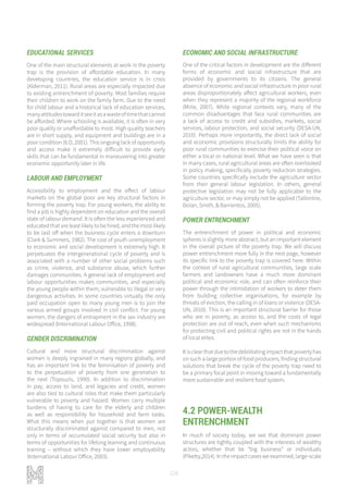 128
EDUCATIONAL SERVICES
One of the main structural elements at work in the poverty
trap is the provision of affordable education. In many
developing countries, the education service is in crisis
(Alderman, 2011). Rural areas are especially impacted due
to existing entrenchment of poverty. Most families require
their children to work on the family farm. Due to the need
for child labour and a historical lack of education services,
manyattitudestowarditseeitasawasteoftimethatcannot
be afforded. Where schooling is available, it is often in very
poor quality or unaffordable to most. High quality teachers
are in short supply, and equipment and buildings are in a
poor condition (ILO, 2001). This ongoing lack of opportunity
and access make it extremely difficult to provide early
skills that can be fundamental in maneuvering into greater
economic opportunity later in life.
LABOUR AND EMPLOYMENT
Accessibility to employment and the effect of labour
markets on the global poor are key structural factors in
forming the poverty trap. For young workers, the ability to
find a job is highly dependent on education and the overall
state of labour demand. It is often the less experienced and
educated that are least likely to be hired, and the most likely
to be laid off when the business cycle enters a downturn
(Clark & Summers, 1982). The cost of youth unemployment
to economic and social development is extremely high. It
perpetuates the intergenerational cycle of poverty and is
associated with a number of other social problems such
as crime, violence, and substance abuse, which further
damages communities. A general lack of employment and
labour opportunities makes communities, and especially
the young people within them, vulnerable to illegal or very
dangerous activities. In some countries virtually the only
paid occupation open to many young men is to join the
various armed groups involved in civil conflict. For young
women, the dangers of entrapment in the sex industry are
widespread (International Labour Office, 1998).
GENDER DISCRIMINATION
Cultural and more structural discrimination against
women is deeply ingrained in many regions globally, and
has an important link to the feminisation of poverty and
to the perpetuation of poverty from one generation to
the next (Topouzis, 1990). In addition to discrimination
in pay, access to land, and legacies and credit, women
are also tied to cultural roles that make them particularly
vulnerable to poverty and hazard. Women carry multiple
burdens of having to care for the elderly and children
as well as responsibility for household and farm tasks.
What this means when put together is that women are
structurally discriminated against compared to men, not
only in terms of accumulated social security but also in
terms of opportunities for lifelong learning and continuous
training – without which they have lower employability
(International Labour Office, 2003).
ECONOMIC AND SOCIAL INFRASTRUCTURE
One of the critical factors in development are the different
forms of economic and social infrastructure that are
provided by governments to its citizens. The general
absence of economic and social infrastructure in poor rural
areas disproportionately affect agricultural workers, even
when they represent a majority of the regional workforce
(Mirle, 2007). While regional contexts vary, many of the
common disadvantages that face rural communities are
a lack of access to credit and subsidies, markets, social
services, labour protection, and social security (DESA-UN,
2010). Perhaps more importantly, the direct lack of social
and economic provisions structurally limits the ability for
poor rural communities to exercise their political voice on
either a local or national level. What we have seen is that
in many cases, rural agricultural areas are often overlooked
in policy making, specifically poverty reduction strategies.
Some countries specifically exclude the agriculture sector
from their general labour legislation. In others, general
protective legislation may not be fully applicable to the
agriculture sector, or may simply not be applied (Tallontire,
Dolan, Smith, & Barrientos, 2005).
POWER ENTRENCHMENT
The entrenchment of power in political and economic
spheres is slightly more abstract, but an important element
in the overall picture of the poverty trap. We will discuss
power entrenchment more fully in the next page, however
its specific link to the poverty trap is covered here. Within
the context of rural agricultural communities, large scale
farmers and landowners have a much more dominant
political and economic role, and can often reinforce their
power through the intimidation of workers to deter them
from building collective organisations, for example by
threats of eviction, the calling in of loans or violence (DESA-
UN, 2010). This is an important structural barrier for those
who are in poverty, as access to, and the costs of legal
protection are out of reach, even when such mechanisms
for protecting civil and political rights are not in the hands
of local elites.
Itisclearthatduetothedebilitatingimpactthatpovertyhas
on such a large portion of food producers, finding structural
solutions that break the cycle of the poverty trap need to
be a primary focal point in moving toward a fundamentally
more sustainable and resilient food system.
4.2 POWER-WEALTH
ENTRENCHMENT
In much of society today, we see that dominant power
structures are tightly coupled with the interests of wealthy
actors, whether that be “big business” or individuals
(Piketty,2014). In the impact cases we examined, large-scale
 