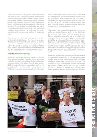 THE GLOBAL FOOD SYSTEM: AN ANALYSIS 129
04STRUCTURALCAUSES
businesses, civil groups, and public representatives all
play a role in maintaining their positions of privilege in
theworldfoodsystem.Powerandwealthentrenchments
enables a few actors to have disproportionate influence
on policy, often aimed at further concentrating selective
wealth.Thisspiralingpatterncontributestothesystem’s
behaviour of consolidation, marginalization, and short-
term political decision making, that if unchecked by
regulation and monitoring can undermine the social,
economic, and environmental welfare of society at
large.
The entrenchment of wealth and power is a self-
reinforcing cycle. What drives this cycle are a number
of structural elements within the spheres of politics
and economics. While there are potentially many more
factors that could be pointed out and discussed in
detail, we have identified some of the main factors and
how they affect the behaviour of actors in the system.
LIBERAL ECONOMIC POLICIES
Increasingly liberalised economic policies introduced
in the past decades have created a climate which has
resulted in significant restructuring of power and wealth
within the global food system (Food & Water Watch,
2013). Various multinational organisations such as the
World Bank, The International Monetary Fund, and the
WTO have encouraged economic development through
deregulation and free-trade (Baines, 2014). The result of
such deregulation efforts is the increased consolidation
of transnational corporations and big food traders,
producers and retailers in directing what and how food
is produced across the globe. These big players have
also grown the capacity to mediate political discourses
and debates in their favour (Baines, 2014).
The influence and power of parties in the food system
differ per context however, and it is not just large
corporations who always hold the greatest power.
Farmer organisations can also play a significant role
in shaping the food system, as has been seen through
the lobbying of European farmer organisation, Copa-
Cogeca, in support of biofuels (Copa-Cogeca, 2011).
What can be observed though, is that a minority of
market players hold the economic, political and social
resources to maintain and strengthen their positions in
the global food system (OECD Competition Committee,
2013).
In addition to liberalized economic policies that create a
conducive economic climate for market expansion and
growth, there are other mechanisms that are commonly
used that favour large companies in particular. One
common practice is tax evasion, usually through the
exploitation of loopholes in tax codes. An example
of this is establishing operations in countries with
lower regulatory barriers and standards or favorable
Farmers protest the development of new coal projects in
Victoria, Austrilia. Creative Commons: Takver, 2012
 