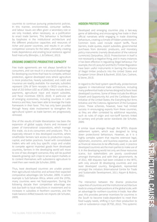 THE GLOBAL FOOD SYSTEM: AN ANALYSIS 131
04STRUCTURALCAUSES
countries to continue pursuing protectionist policies.
In this manner, environmental, consumer welfare,
and labour issues are often given a secondary role or
are only invoked, when necessary, as a justification
to enact trade barriers. This behaviour is facilitated
by loopholes in the institutional architecture and
the different productive capacities and resources of
richer and poorer countries, and results in an unfair
competition scenario for the latter, ultimately creating
trade dependence and eroding local resilience against
food insecurity (Birovljev, J., & Ćetković, 2013).
ERODING DOMESTIC PRODUCTIVE CAPACITY
Free trade agreements are not always beneficial for
consumers, and can result in a structural disadvantage
for developing countries that have to compete, without
protection, against developed ones where agriculture
is more productive, heavily subsidized, and credit and
insurance are readily available. For example, subsidies
represent 22% of farm receipts in OECD countries, a
total of 253 billion USD as of 2009, these include direct
payments, agricultural input and export subsidies,
and fiscal incentives (OECD, 2010). A particular set
of emerging economies, including countries in Latin
America and Asia, have been able to leverage the trade
framework in their favor. This has only been possible
through heavy state involvement to strengthen the
agricultural system as trade barriers are progressively
removed.
One of the results of trade liberalization has been the
expansion of global supply chains and increases of
power of transnational corporations, which manage
this trade, vis-à-vis consumers and producers. This is
especially relevant in less developed countries, where
smallholder farmers lack access to production inputs,
capital, and better practices. Faced with consolidated
traders who will only buy specific crops and unable
to compete against imported goods from developed
countries, farmers in the developing world will move
to one of two divergent scenarios; they will be pushed
towards growing cash crops to serve export markets or
to content themselves with subsistence agriculture to
meet their own needs (de Schutter, 2009).
Thus, least developed countries are unable protect
their agricultural industries and achieve their expected
comparative advantages (de Schutter, 2009). A salient
example is Sub-Saharan Africa, where until the 1970s,
many countries were net food-exporters. During the
following decade their competitive advantage was
lost due both to local reductions in investment and to
increases in subsidies in Northern countries, and the
trade balance shifted towards net imports (de Schutter,
2009).
HIDDEN PROTECTIONISM
Developed and emerging countries play a two-way
game of defending and encouraging free trade in their
official narratives while engaging in trade distorting
behaviours, creating a climate of hidden protectionism.
Common tools used include export tariffs, fiscal
barriers, trade quotas, export subsidies, governmental
purchases from domestic producers, and monetary
policy instruments (namely devaluation of the national
currencies) (Serpukhov, 2013). Protectionism in itself is
not necessarily a negative thing, and in many instances
it has been effective in regulating illegal behaviour. For
example,theUSLaceyActandtheEUTimberRegulation
have been useful instruments in barring the entrance
of illegal timber products into the United States and
European Union (Brack & Buckrell, 2010; Gan, Cashore,
& Stone, 2013).
In regard to the food system specifically, protectionism
appears in international trade architecture, including
many preferential trade schemes designed to favor least
developed countries. Some of these include the African
Growth and Opportunity Act and the Caribbean Basin
Initiative of the United States; the Everything But Arms
Initiative and the Cotonou Agreement of the European
Union. These schemes, however, have had limited
success in encouraging exports from these countries,
as they are often contested by additional requisites,
such as rules of origin and non-tariff barriers linked
to sanitary and private sector standards (de Schutter,
2009).
A similar issue emerges through the WTO’s dispute
settlement system, which was designed to bring
down protectionist behaviours. However, as it is a
highly complex system that requires extensive legal,
diplomatic, economic, and business expertise, as well
as financial resources to be effectively used, in practice
developed countries are the main parties to make use of
it. In the developing world not only are these resources
scarce, but stakeholders are poorly coordinated
amongst themselves and with their governments. As
of 2011, 400 disputes had been initiated in the WTO,
with only around 30 developing countries and one
least developed country, Bangladesh, represented
amongst the initiators (International Centre for Trade
and Sustainable Development, 2011; Najam & Robins,
2001).
The interaction between the diverse productive
capacities of countries and the institutional architecture
leadstounequaltradepositionsattheglobalscale,with
an advantage for northern countries in trade. Year after
year, this provides perverse incentives for countries in
the South to become trade-dependent to meet their
food supply needs, shifting in turn their production to
cash or subsistence crops (ICTSD, 2012). This systemic
 