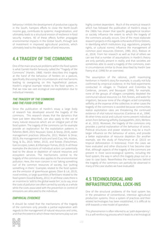 132
behaviour inhibits the development of productive capacity
in the South, hampers efforts to close the North-South
income gap, contributes to systemic marginalization, and
ultimately leads to a structural erosion of resilience in food
security matters. All of these effects further propagate
environmental impacts in the Global South, through lack
of investment in improved agricultural practices, which
ultimately lead to the degradation of land resources.
4.4 TRAGEDY OF THE COMMONS
One of the main structural problems within the food system
is what Garrett Hardin famously called the “Tragedy of the
Commons” (Hardin, 1968). Hardin describes this tragedy
at the hand of the behaviour of herders on a pasture,
specifically discussing the circumstances and mechanisms
leading to overgrazing on this hypothetical pasture.
Hardin’s original example relates to the food system, in
that we now see vast ecological over-exploitation due to
individual interests.
THE TRAGEDY OF THE COMMONS
AND THE FOOD SYSTEM
Since the publication of Hardin’s essay a large body
of research has developed around the tragedy of the
commons. This research shows that the dynamics that
have just been described, can also apply to the use of
many natural resources which are an integral part of the
food system. The tragedy of the commons can for example
provide an explanation for the exploitation patterns in
fisheries (Beitl, 2015; Noussair, Soest, & Stoop, 2014), water
management practices (Allouche, 2011; Madani & Dinar,
2013), the management of soils and land (Cao, Yeh, Holden,
Yang, & Du, 2013; Vetter, 2013), and forests (Fleischman,
Garcia-Lopez, Loken, & Villamayor-Tomas, 2013). In all these
examples the decisions of individual actors can potentially
lead to the abuse or depletion of natural resources and
ecosystem services. The mechanisms central to the
tragedy of the commons also applies to the environmental
pollution. Here, the main concern is not ‘taking something
out’ of the common resources of society, but ‘putting
something in them.’ Examples related to the food system
are the emission of greenhouse gasses (Stavi & Lal, 2013),
novel entities, or large quantities of fertilisers related to the
food system (Good & Beatty, 2011). In all these cases there is
an incentive to ‘add to the global waste bin’, so to say, since
the costs of pollution are often carried by society as a whole
while the costs associated with the prevention or control of
emissions are allocated to the individual.
EMPIRICAL EVIDENCE
It should be noted that the mechanisms of the tragedy
of the commons only provide a partial explanation with
regards to the management of natural resources and sinks,
and that the extent to which these mechanisms play out are
highly context dependent. Much of the empirical research
which has followed the publication of Hardin’s essay in
the 1960s has shown that specific geographical location
or society influence the extent to which the tragedy of
the commons actually occurs. One of the most elaborate
researchprojectsinthisregardsistheworkofElinorOstrom,
in identifying which institutions (e.g. regulations, property
rights, or cultural norms) influence the management of
common pool resources (Ostrom, 1990, 2011; Robson et
al., 2014). From her research as well as that of others we
can see that a number of assumptions in Hardin’s theory
are only partially present in reality and that societies are
sometimes able to avoid a tragedy of the commons, even
in circumstances similar to those described by Hardin (see
Feeny et al. (1990) for an overview).
The assumption of the rational, profit maximizing
herdsman in Hardin’s story for example, is usually not fully
confirmed by empirical evidence. In the field experiments
conducted in villages in Thailand and Colombia by
Cardenas, Janssen, and Bousquet (1994), for example,
none of the groups of villagers completely depleted the
communal natural resources (i.e. fish, forests, and water for
irrigation), because none of the villagers acted completely
selfishly at the expense of the collective. In other cases the
tragedy of the commons is avoided because communities
realize exploitation rates are threatening the continued
existence of vital natural resources (Cardenas et al., 1994).
At other times social and cultural norms prevent individual
actors from behaving selfishly (Galappaththi, 2015; Mertens
et al., 2015). Moreover, the tragedy of the commons only
provides a partial explanation of the behaviour of actors.
Political structures and power relations may be a much
larger influence on the behaviour of actors, and provide
a better explanation of resource depletion (for another
example, see the study of Fleischman et al. (2013) on
tropical deforestation in Indonesia). From the cases we
have evaluated and other discourse it has become clear
that, although aspects of the tragedy of the commons are
present in most socio-ecological systems, including the
food system, the way in which this tragedy plays out on a
case to case basis. Nevertheless the mechanisms behind
the tragedy of the commons can partially be observed in
many of the case studies we have evaluated.
4.5 TECHNOLOGICAL AND
INFRASTRUCTURAL LOCK-INS
One of the structural problems of the food system lies
in the prevalence of conventional, intensive agricultural
production systems. Once a system of practices and their
related technologies has been established, it is difficult to
shift towards a new model of operation.
This phenomenon is often referred to as ‘path dependency’:
it is a self-reinforcing process which leads to a technological
 