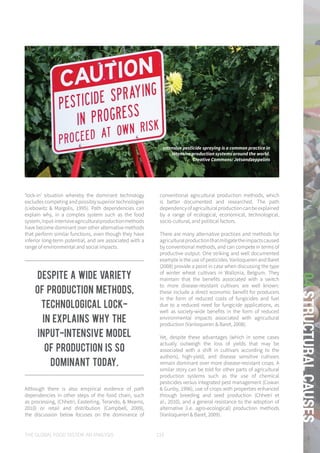 THE GLOBAL FOOD SYSTEM: AN ANALYSIS 133
04STRUCTURALCAUSES
‘lock-in’ situation whereby the dominant technology
excludes competing and possibly superior technologies
(Liebowitz & Margolis, 1995). Path dependencies can
explain why, in a complex system such as the food
system,input-intensiveagriculturalproductionmethods
have become dominant over other alternative methods
that perform similar functions, even though they have
inferior long-term potential, and are associated with a
range of environmental and social impacts.
Although there is also empirical evidence of path
dependencies in other steps of the food chain, such
as processing, (Chhetri, Easterling, Terando, & Mearns,
2010) or retail and distribution (Campbell, 2009),
the discussion below focuses on the dominance of
conventional agricultural production methods, which
is better documented and researched. The path
dependencyofagriculturalproductioncanbeexplained
by a range of ecological, economical, technological,
socio-cultural, and political factors.
There are many alternative practices and methods for
agriculturalproductionthatmitigatetheimpactscaused
by conventional methods, and can compete in terms of
productive output. One striking and well documented
example is the use of pesticides. Vanloqueren and Baret
(2008) provide a point in case when discussing the type
of winter wheat cultivars in Wallonia, Belgium. They
maintain that the benefits associated with a switch
to more disease-resistant cultivars are well known:
these include a direct economic benefit for producers
in the form of reduced costs of fungicides and fuel
due to a reduced need for fungicide applications, as
well as society-wide benefits in the form of reduced
environmental impacts associated with agricultural
production (Vanloqueren & Baret, 2008).
Yet, despite these advantages (which in some cases
actually outweigh the loss of yields that may be
associated with a shift in cultivars according to the
authors), high-yield, and disease sensitive cultivars
remain dominant over more disease-resistant crops. A
similar story can be told for other parts of agricultural
production systems such as the use of chemical
pesticides versus integrated pest management (Cowan
& Gunby, 1996), use of crops with properties enhanced
through breeding and seed production (Chhetri et
al., 2010), and a general resistance to the adoption of
alternative (i.e. agro-ecological) production methods
(Vanloqueren & Baret, 2009).
Intensive pesticide spraying is a common practice in
intensive production systems around the world.
Creative Commons: Jetsandzeppelins
Despite a wide variety
of production methods,
technological lock-
in explains why the
input-intensive model
of production is so
dominant today.
 