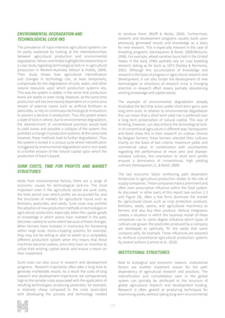 134
ENVIRONMENTAL DEGRADATION AND
TECHNOLOGICAL LOCK-INS
The prevalence of input-intensive agricultural systems can
be partly explained by looking at the interrelationships
between agricultural production and environmental
degradation.AllisonandHobbshighlightthisrelationshipin
a case study regarding technological lock-in in agricultural
production in Western-Australia (Allison & Hobbs, 2004).
Their study shows how agricultural intensification
and changes in technology can, at least temporarily,
compensate for the degradation of soils, water, and other
natural resources upon which production systems rely.
This way the system is stable, in the sense that production
levels are stable or even rising. However, at the same time
productionwillbecomeheavilydependentonacontinuous
stream of external inputs such as artificial fertilisers or
pesticides, or rely on continuous technological innovations
to prevent a decline in production. Thus the system enters
a state of lock-in where, due to environmental degradation,
the abandonment of conventional practices would lead
to yield losses and possible a collapse of the system; this
prohibits a change in production systems. At the same time
however, these methods lead to further degradation. Thus
the system is locked in a vicious cycle where intensification
is triggered by environmental degradation and in turn leads
to a further erosion of the natural capital upon which the
production of food is based.
SUNK COSTS, TIME FOR PROFITS AND MARKET
STRUCTURES
Aside from environmental factors, there are a range of
economic causes for technological lock-ins. The most
important ones in the agricultural sector are sunk costs,
the time period over which profits are accounted for, and
the structures of markets for agricultural inputs such as
fertilisers, pesticides, and seeds. Sunk costs may prohibit
theadoptionofnewproductionmethodsortechnologiesin
agricultural production, especially when the capital goods
or knowledge in which actors have invested in the past,
becomes useless to some extent because of these changes.
When farmers have invested in machinery for harvesting
within large scale, mono-cropping systems, for example,
they may not be willing or able to switch to a completely
different production system when this means that these
machines become useless, since they have an incentive to
utilize their existing capital stocks and ensure a return on
their investment.
Sunk costs can also occur in research and development
programs. Research trajectories often take a long time to
generate marketable results. As a result the costs of long
research and development trajectories are comparatively
high to the variable costs associated with the application of
resulting technologies: producing pesticides, for example,
is relatively cheap compared to the costs associated
with developing the process and technology needed
to produce them (Wolff & Recke, 2000). Furthermore,
research and development programs usually build upon
previously generated results and knowledge as a basis
for new research. This is especially relevant in the case of
breeding programs (Vanloqueren & Baret, 2009)(McGuire,
2008). For example, wheat varieties launched in the United
States in the early 1990s partially rely on crop breeding
research dating as far back as 1873 (Pardey & Beintema,
2001). Although this accumulation of knowledge and
research is the basis of progress in agricultural research and
development, it can also hinder the development of new
technologies or directions of research since a changing
direction in research effort means partially abandoning
existing knowledge and capital stocks.
The example of environmental degradation already
illustrated the fact that actors prefer short-term gains over
long term ones. In relation to environmental degradation
this can mean that a short term yield rise is preferred over
a long term preservation of natural capital. This way of
thinking, however, can also enforce the technological lock-
in of conventional agriculture in different way. Vanloqueren
and Baret show this in their research on cultivar choices
by Belgian farmers: these farmers selected their cultivars
mainly on the basis of two criteria: maximum yields and
commercial value. In combination with uncertainties
regarding the performance of more pest and disease-
resistant cultivars, this orientation to short term profits
ensures a dominance of conventional, high yielding
cultivars (Vanloqueren, G., & Baret, 2009).
The last economic factor reinforcing path dependent
tendencies in agricultural production relates to the role of
supply companies. These companies have a prominent and
often even prescriptive influence within the food system.
As discussed in other parts of this report (see section 2.3
and Figure 18), often a few firms dominate the market
for agricultural inputs such as crop protection products,
fertilisers, seeds, advice, and agricultural machinery to
farmers and also buy their produce. Vertical integration
creates a situation in which the business model of these
companies can to some degree influence which types of
cultivars are grown: the pesticides produced by a company
are developed to optimally ‘fit’ the seeds that same
company sells, for example. These influences are reported
to reinforce conventional agricultural production systems
by several authors (Lamine et al., 2010).
INSTITUTIONAL STRUCTURES
Next to ecological and economic reasons, institutional
factors are another important reason for the path
dependency of agricultural research and practices. The
intensification and consolidation seen in the global
system can partially be attributed to the structure of
global agricultural research and development funding.
Research is often geared at producing techniques for
maximising yields, without taking long-term environmental
 