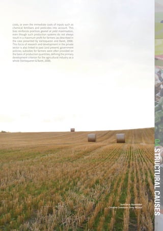 THE GLOBAL FOOD SYSTEM: AN ANALYSIS 135
04STRUCTURALCAUSES
costs, or even the immediate costs of inputs such as
chemical fertilisers and pesticides into account. This
bias reinforces practices geared at yield maximsation,
even though such production systems do not always
result in a maximum profit for farmers (as described in
the case presented by Vanloqueren and Baret, 2008).
This focus of research and development in the private
sector is also linked to past (and present) government
policies; subsidies for farmers were often provided on
the basis of production quantities, defining the primary
development criterion for the agricultural industry as a
whole (Vanloqueren & Baret, 2008).
Sunrise in September
Creative Commons: Dave McLear
 