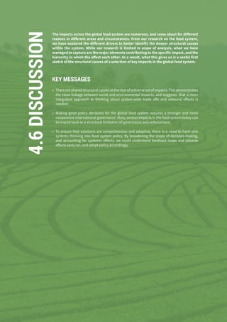 136
4.6DISCUSSION The impacts across the global food system are numerous, and come about for different
reasons in different areas and circumstances. From our research on the food system,
we have explored the different drivers to better identify the deeper structural causes
within the system. While our research is limited in scope of analysis, what we have
managed to capture are the major elements contributing to the specific impact, and the
hierarchy in which the affect each other. As a result, what this gives us is a useful first
sketch of the structural causes of a selection of key impacts in the global food system.
KEY MESSAGES
»» There are shared structural causes at the root of a diverse set of impacts. This demonstrates
the close linkage between social and environmental impacts, and suggests that a more
integrated approach to thinking about system-wide trade offs and rebound effects is
needed.
»» Making good policy decisions for the global food system requires a stronger and more
cooperative international governance. Many serious impacts in the food system today can
be traced back to a structural limitation of governance and enforcement.
»» To ensure that solutions are comprehensive and adaptive, there is a need to hard-wire
systems thinking into food system policy. By broadening the scope of decision-making,
and accounting for systemic effects, we could understand feedback loops and adverse
effects early-on, and adapt policy accordingly.
 