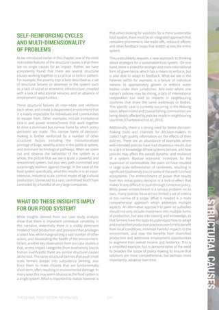 THE GLOBAL FOOD SYSTEM: AN ANALYSIS 137
04STRUCTURALCAUSES
SELF-REINFORCING CYCLES
AND MULTI-DIMENSIONALITY
OF PROBLEMS
As we introduced earlier in this chapter, one of the most
noticeable features of the structural causes is that there
are no single causes for an impact. Rather, we have
consistently found that there are several structural
causes working together in a cyclical or lock-in pattern.
For example, the poverty trap is best described as a set
of structural failures or absences in the system such
as a lack of social or economic infrastructure, coupled
with a lack of educational services, and an absence of
employment opportunities.
These structural failures all inter-relate and reinforce
each other, and create a despondent environment that
it is nearly impossible for individuals and communities
to escape from. Other examples include institutional
lock-in and power entrenchment that work together
to drive a dominant but narrow frame by which policy
decisions are made. This narrow frame of decision-
making is further reinforced by a number of other
structural factors including the institutionalized
privilege of large, wealthy actors in the political sphere,
and dominant technological pathways. When we zoom
out and observe the behaviour of the system as a
whole, the picture that we see is quite a powerful and
streamlined system, but also very path committed and
surprisingly resilient against change. In the case of the
food system specifically, what this results in is an input-
intensive, industrial scale, control model of agricultural
production, connected to a vast, centralized food chain
controlled by a handful of very large companies.
WHAT DO THESE INSIGHTS IMPLY
FOR OUR FOOD SYSTEM?
While insights derived from our case study analysis
show that there is important contextual variability in
this narrative, essentially there is a visibly dominant
model of food production and provision that privileges
a select few, while marginalizing a vast number of other
actors, and devastating the health of the environment.
In fact, another key observation from our case studies is
that, across impact categories (from biodiversity loss to
human livelihoods) there are similar structural causes
at the root. The same structural barriers that push small
scale farmers deeper into subsistence farming, also
force them to make choices that are fundamentally
short-term, often resulting in environmental damage. In
many ways this may seem obvious as the food system is
a single system. What is important to realize however is
that when looking for solutions for a more sustainable
food system, there must be an integrated approach that
considers phenomena like trade-offs, rebound effects,
and other feedback loops that stretch across the entire
system.
This undoubtedly requires a new approach to thinking
about strategies for a sustainable food system. On one
hand,thereisaneedforstrongerandmoreinternational
form of governance, which has a means to enforce, but
is also able to adapt to feedback. What we see in the
fisheries sector for example, is a failure of individual
nations to appropriately govern or enforce water
bodies under their jurisdiction. And even where one
nation’s policies may be strong, a lack of international
cooperation can lead to impacts in neighbouring
countries that share the same waterways or bodies.
This specific case is currently occurring in the Mekong
basin,whereinlandandcoastalfishingcommunitiesare
being deeply affected by policies made in neighbouring
countries (Chantavanich et al., 2013).
Additionally, there is a strong need for better decision-
making tools and channels for decision-makers to
collect high quality information on the effects of their
policies. There are an abundance of examples where
well-intended policies have had disastrous results due
to a lack of knowledge of how systems behave, and how
policies may affect the overall dynamic and resilience
of a system. Massive economic incentives for the
expansion of commodities like palm oil have resulted
in large scale deforestation of rainforests, resulting in
significant biodiversity loss in some of the earth’s richest
ecosystems. The entrenchment of power that results
from this initial policy decision is a lock-in effect that
makes it very difficult to push through corrective policy.
While power entrenchment is a serious problem on its
own, many policies focus on too limited a set of criteria
or too narrow of a scope. What is needed is a more
comprehensive approach which addresses multiple
aspects. An alternative approach to palm oil subsidies
should not only include investment into multiple forms
of production, but also into training and knowledge, so
that farmers have the tools to understand how to adapt
andevolvetheirproductionpracticesovertimetobenefit
from local conditions, minimize harmful impacts to the
environment, and reap the benefits from diversified
production and additional employment opportunities
to augment their overall income and resilience. This is
a simplified example, but is demonstrative of the need
to broaden the scope of policy making to ensure that
solutions are more comprehensive, but perhaps more
importantly, adaptive over time.
 