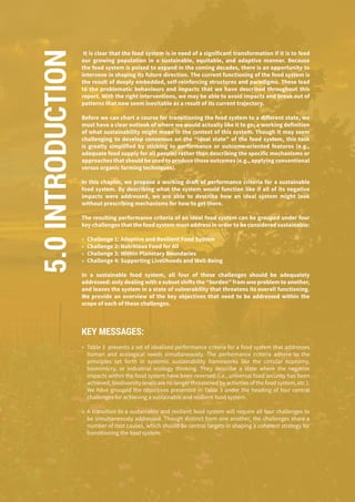 140
It is clear that the food system is in need of a significant transformation if it is to feed
our growing population in a sustainable, equitable, and adaptive manner. Because
the food system is poised to expand in the coming decades, there is an opportunity to
intervene in shaping its future direction. The current functioning of the food system is
the result of deeply embedded, self-reinforcing structures and paradigms. These lead
to the problematic behaviours and impacts that we have described throughout this
report. With the right interventions, we may be able to avoid impacts and break out of
patterns that now seem inevitable as a result of its current trajectory.
Before we can chart a course for transitioning the food system to a different state, we
must have a clear outlook of where we would actually like it to go; a working definition
of what sustainability might mean in the context of this system. Though it may seem
challenging to develop consensus on the “ideal state” of the food system, this task
is greatly simplified by sticking to performance or outcome-oriented features (e.g.,
adequate food supply for all people) rather than describing the specific mechanisms or
approaches that should be used to produce those outcomes (e.g., applying conventional
versus organic farming techniques).
In this chapter, we propose a working draft of performance criteria for a sustainable
food system. By describing what the system would function like if all of its negative
impacts were addressed, we are able to describe how an ideal system might look
without prescribing mechanisms for how to get there.
The resulting performance criteria of an ideal food system can be grouped under four
key challenges that the food system must address in order to be considered sustainable:
»» Challenge 1: Adaptive and Resilient Food System
»» Challenge 2: Nutritious Food for All
»» Challenge 3: Within Planetary Boundaries
»» Challenge 4: Supporting Livelihoods and Well-Being
In a sustainable food system, all four of these challenges should be adequately
addressed: only dealing with a subset shifts the “burden” from one problem to another,
and leaves the system in a state of vulnerability that threatens its overall functioning.
We provide an overview of the key objectives that need to be addressed within the
scope of each of these challenges.
KEY MESSAGES:
»» Table 3 presents a set of idealised performance criteria for a food system that addresses
human and ecological needs simultaneously. The performance criteria adhere to the
principles set forth in systemic sustainability frameworks like the circular economy,
biomimicry, or industrial ecology thinking. They describe a state where the negative
impacts within the food system have been reversed (i.e., universal food security has been
achieved, biodiversity levels are no longer threatened by activities of the food system, etc.).
We have grouped the objectives presented in Table 3 under the heading of four central
challenges for achieving a sustainable and resilient food system.
»» A transition to a sustainable and resilient food system will require all four challenges to
be simultaneously addressed. Though distinct from one another, the challenges share a
number of root causes, which should be central targets in shaping a coherent strategy for
transitioning the food system:
5.0INTRODUCTION
 