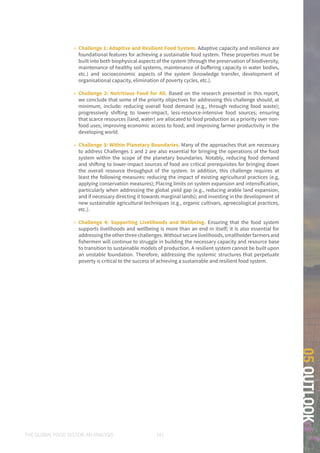 THE GLOBAL FOOD SYSTEM: AN ANALYSIS 141
05OUTLOOK
»» Challenge 1: Adaptive and Resilient Food System. Adaptive capacity and resilience are
foundational features for achieving a sustainable food system. These properties must be
built into both biophysical aspects of the system (through the preservation of biodiversity,
maintenance of healthy soil systems, maintenance of buffering capacity in water bodies,
etc.) and socioeconomic aspects of the system (knowledge transfer, development of
organisational capacity, elimination of poverty cycles, etc.).
»» Challenge 2: Nutritious Food for All. Based on the research presented in this report,
we conclude that some of the priority objectives for addressing this challenge should, at
minimum, include: reducing overall food demand (e.g., through reducing food waste);
progressively shifting to lower-impact, less-resource-intensive food sources; ensuring
that scarce resources (land, water) are allocated to food production as a priority over non-
food uses; improving economic access to food; and improving farmer productivity in the
developing world.
»» Challenge 3: Within Planetary Boundaries. Many of the approaches that are necessary
to address Challenges 1 and 2 are also essential for bringing the operations of the food
system within the scope of the planetary boundaries. Notably, reducing food demand
and shifting to lower-impact sources of food are critical prerequisites for bringing down
the overall resource throughput of the system. In addition, this challenge requires at
least the following measures: reducing the impact of existing agricultural practices (e.g,
applying conservation measures); Placing limits on system expansion and intensification,
particularly when addressing the global yield gap (e.g., reducing arable land expansion,
and if necessary directing it towards marginal lands); and investing in the development of
new sustainable agricultural techniques (e.g., organic cultivars, agroecological practices,
etc.).
»» Challenge 4: Supporting Livelihoods and Wellbeing. Ensuring that the food system
supports livelihoods and wellbeing is more than an end in itself; it is also essential for
addressingtheotherthreechallenges.Withoutsecurelivelihoods,smallholderfarmersand
fishermen will continue to struggle in building the necessary capacity and resource base
to transition to sustainable models of production. A resilient system cannot be built upon
an unstable foundation. Therefore, addressing the systemic structures that perpetuate
poverty is critical to the success of achieving a sustainable and resilient food system.
 