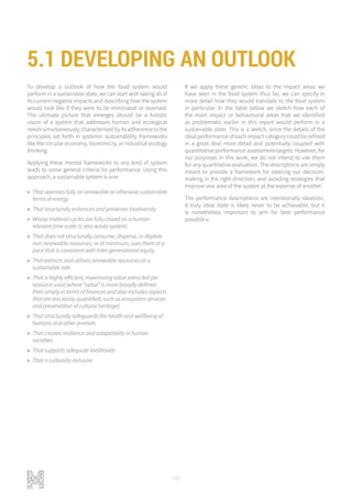 142
To develop a outlook of how the food system would
perform in a sustainable state, we can start with taking all of
its current negative impacts and describing how the system
would look like if they were to be eliminated or reversed.
The ultimate picture that emerges should be a holistic
vision of a system that addresses human and ecological
needssimultaneously,characterisedbyitsadherencetothe
principles set forth in systemic sustainability frameworks
like the circular economy, biomimicry, or industrial ecology
thinking.
Applying these mental frameworks to any kind of system
leads to some general criteria for performance. Using this
approach, a sustainable system is one:
»» That operates fully on renewable or otherwise sustainable
forms of energy
»» That structurally enhances and preserves biodiversity
»» Whose material cycles are fully closed on a human-
relevant time scale (a zero waste system)
»» That does not structurally consume, disperse, or deplete
non-renewable resources, or at minimum, uses them at a
pace that is consistent with inter-generational equity
»» That extracts and utilises renewable resources at a
sustainable rate
»» That is highly efficient, maximizing value extracted per
resource used (where “value” is more broadly defined
than simply in terms of finances and also includes aspects
that are less easily quantified, such as ecosystem services
and preservation of cultural heritage)
»» That structurally safeguards the health and wellbeing of
humans and other animals
»» That creates resilience and adaptability in human
societies
»» That supports adequate livelihoods
»» That is culturally inclusive
If we apply these generic ideas to the impact areas we
have seen in the food system thus far, we can specify in
more detail how they would translate to the food system
in particular. In the table below we sketch how each of
the main impact or behavioural areas that we identified
as problematic earlier in this report would perform in a
sustainable state. This is a sketch, since the details of the
ideal performance of each impact category could be refined
in a great deal more detail and potentially coupled with
quantitative performance assessment targets. However, for
our purposes in this work, we do not intend to use them
for any quantitative evaluation. The descriptions are simply
meant to provide a framework for steering our decision-
making in the right direction, and avoiding strategies that
improve one area of the system at the expense of another.
The performance descriptions are intentionally idealistic.
A truly ideal state is likely never to be achievable, but it
is nonetheless important to aim for best performance
possible.v
5.1 DEVELOPING AN OUTLOOK
 