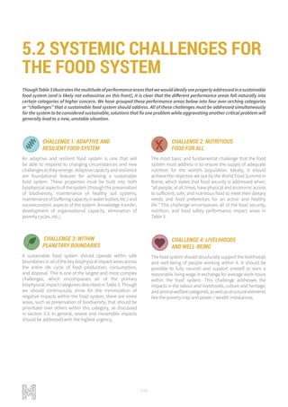 144
ThoughTable3illustratesthemultitudeofperformanceareasthatwewouldideallyseeproperlyaddressedinasustainable
food system (and is likely not exhaustive on this front), it is clear that the different performance areas fall naturally into
certain categories of higher concern. We have grouped these performance areas below into four over-arching categories
or “challenges” that a sustainable food system should address. All of these challenges must be addressed simultaneously
for the system to be considered sustainable; solutions that fix one problem while aggravating another critical problem will
generally lead to a new, unstable situation.
CHALLENGE 2: NUTRITIOUS
FOOD FOR ALL
The most basic and fundamental challenge that the food
system must address is to ensure the supply of adequate
nutrition for the world’s population. Ideally, it should
achieve the objective set out by the World Food Summit in
Rome, which states that food security is addressed when,
“all people, at all times, have physical and economic access
to sufficient, safe, and nutritious food to meet their dietary
needs and food preferences for an active and healthy
life.” This challenge encompasses all of the food security,
nutrition, and food safety performance impact areas in
Table 3.
CHALLENGE 3: WITHIN
PLANETARY BOUNDARIES
A sustainable food system should operate within safe
boundaries in all of the key biophysical impact areas across
the entire life cycle of food production, consumption,
and disposal. This is one of the largest and most complex
challenges, which encompasses all of the primary
biophysical impact categories described in Table 3. Though
we should continuously strive for the minimization of
negative impacts within the food system, there are some
areas, such as preservation of biodiversity, that should be
prioritized over others within this category, as discussed
in section 3.3. In general, severe and irreversible impacts
should be addressed with the highest urgency.
CHALLENGE 4: LIVELIHOODS
AND WELL-BEING
The food system should structurally support the livelihoods
and well-being of people working within it. It should be
possible to fully nourish and support oneself or earn a
reasonable living wage in exchange for average work hours
within the food system. This challenge addresses the
impacts in the labour and livelihoods, culture and heritage,
andanimalwelfarecategories,aswellasstructuralelements
like the poverty trap and power / wealth imbalances.
CHALLENGE 1: ADAPTIVE AND
RESILIENT FOOD SYSTEM
An adaptive and resilient food system is one that will
be able to respond to changing circumstances and new
challengesastheyemerge. Adaptivecapacityandresilience
are foundational features for achieving a sustainable
food system. These properties must be built into both
biophysical aspects of the system (through the preservation
of biodiversity, maintenance of healthy soil systems,
maintenance of buffering capacity in water bodies, etc.) and
socioeconomic aspects of the system (knowledge transfer,
development of organisational capacity, elimination of
poverty cycles, etc.).
FOOD FOR ALL NET ZERO IMPACT PRODUCTION
LIVELIHOODS AND WELLBEING ADAPTIVE AND RESILIENT SYSTEMS
OD FOR ALL NET ZERO IMPACT PRODUCTION
VELIHOODS AND WELLBEING ADAPTIVE AND RESILIENT SYSTEMS
FOOD FOR ALL NET ZERO IMPACT PRODUCTION
LIVELIHOODS AND WELLBEING ADAPTIVE AND RESILIENT SYSTEMS
D FOR ALL NET ZERO IMPACT PRODUCTION
LIHOODS AND WELLBEING ADAPTIVE AND RESILIENT SYSTEMS
5.2 SYSTEMIC CHALLENGES FOR
THE FOOD SYSTEM
 