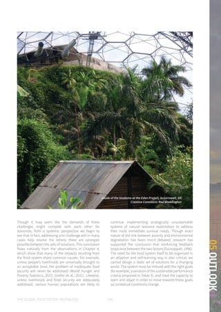 THE GLOBAL FOOD SYSTEM: AN ANALYSIS 145
05OUTLOOK
Though it may seem like the demands of these
challenges might compete with each other for
resources, from a systemic perspective we begin to
see that in fact, addressing one challenge will in many
cases help resolve the others; there are synergies
possible between the sets of solutions. This conclusion
flows naturally from the observations in Chapter 4,
which show that many of the impacts resulting from
the food system share common causes. For example,
unless people’s livelihoods are universally brought to
an acceptable level, the problem of inadequate food
security will never be addressed (World Hunger and
Poverty Statistics, 2012; Grethe et al., 2011). Likewise,
unless livelihoods and food security are adequately
addressed, various human populations are likely to
continue implementing ecologically unsustainable
systems of natural resource exploitation to address
their most immediate survival needs. Though exact
nature of the link between poverty and environmental
degradation has been much debated, research has
supported the conclusion that reinforcing feedback
loops exist between the two factors (Duraiappah, 1996).
The need for the food system itself to be organized in
an adaptive and self-learning way is also critical; we
cannot design a static set of solutions for a changing
world. The system must be imbued with the right goals
(for example, a variation of the sustainable performance
criteria proposed in Table 3), and have the capacity to
learn and adapt in order to move towards these goals
as contextual conditions change.
Inside of the biodome at the Eden Project, in Cornwall, UK
Creative Commons: Rod Waddington
 