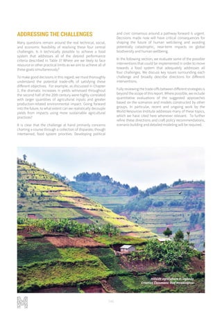 146
ADDRESSING THE CHALLENGES
Many questions remain around the real technical, social,
and economic feasibility of resolving these four central
challenges. Is it technically possible to achieve a food
system that addresses all of the desired performance
criteria described in Table 3? Where are we likely to face
resource or other practical limits as we aim to achieve all of
these goals simultaneously?
To make good decisions in this regard, we must thoroughly
understand the potential trade-offs of satisfying these
different objectives. For example, as discussed in Chapter
2, the dramatic increases in yields witnessed throughout
the second half of the 20th century were highly correlated
with larger quantities of agricultural inputs and greater
production-related environmental impact. Going forward
into the future, to what extent can we realistically decouple
yields from impacts using more sustainable agricultural
practices?
It is clear that the challenge at hand primarily concerns
charting a course through a collection of disparate, though
intertwined, food system priorities. Developing political
and civic consensus around a pathway forward is urgent.
Decisions made now will have critical consequences for
shaping the future of human well-being and avoiding
potentially catastrophic, near-term impacts on global
biodiversity and human wellbeing.
In the following section, we evaluate some of the possible
interventions that could be implemented in order to move
towards a food system that adequately addresses all
four challenges. We discuss key issues surrounding each
challenge and broadly describe directions for different
interventions.
Fully reviewing the trade-offs between different strategies is
beyond the scope of this report. Where possible, we include
quantitative evaluations of the suggested approaches
based on the scenarios and models constructed by other
groups. In particular, recent and ongoing work by the
World Resources Institute addresses many of these topics,
which we have cited here whenever relevant. To further
refine these directions and craft policy recommendations,
scenario building and detailed modeling will be required.
Hillside agriculture in Uganda
Creative Commons: Rod Waddington
 