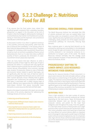 148
If we assume that the food system does indeed face
significant growth constraints from a planetary boundary
perspective, as argued in the discussion at the end of
Chapter 3, then the strategy for addressing the challenge of
universal food security must be multi-faceted and nuanced,
relying on more than just the expansion and conventional
intensification of the food system.
As discussed in section 3.2.2, there is a general consensus
in the scientific community that poverty, rather than the
lack of physical food availability, is the primary driver of
food insecurity (Alexandratos & Bruinsma, 2012). Therefore,
strategies for combating under-nourishment should focus
at least as much on economic availability of food as actual
food production. Even so, it is clear that unless a sufficient
quantity of food is produced, the elimination of under-
nourishment remains physically impossible.
There are many factors that bear influence on what a
sufficient quantity of food might be. What type of food is
produced and where it is produced both play significant
roles in determining the quantity that we need. Factors like
nutrient density, bioavailability, micro-nutrients, spoilage
rates, location of production relative to sites of demand,
and economic factors related to specific food types, can
all significantly alter the total mass of food we need to
produce to satisfy global food demand, even as calorie and
other nutrient demands remain inflexibly fixed to global
population size. Furthermore, the production of different
food types is associated with a widely varying range of
impacts, offering many opportunities for shifting towards
lower-impact nutrition that places structurally lower
demands on scarce resources like land and fresh water.
Based on the research presented in this report, we conclude
that some of the priority objectives for addressing this
challenge should, at minimum, include:
1.	Reducing overall food demand
2.	Progressively shifting to lower-impact, less-resource-
intensive food sources
3.	Ensuring that scarce resources (land, water) are
allocated to food production as a priority over non-
food uses
4.	Improving economic access to food
5.	Improving farmer productivity in the developing
world
REDUCING OVERALL FOOD DEMAND
The World Resources Institute has calculated that 25%
of calories produced each year are wasted before ever
reaching a plate (as compared to around 30% of food by
mass). Significantly reducing food losses and waste, though
challenging, clearly presents one of the largest and least-
controversial pathways for structurally reducing food
demand.
More moderate gains in reducing food demand can be
achieved by reducing over-consumption in the developed
world. though the type and location of the excess calories
currently produced is not necessarily conducive to re-
distribution to hungrier parts of the world. The World
Resources Institute estimates that this strategy could
reduce projected increases in food demand by 6% (World
Resources Institute, 2013a).
PROGRESSIVELY SHIFTING TO
LOWER-IMPACT, LESS RESOURCE-
INTENSIVE FOOD SOURCES
Reducing the resource-intensity of foods consumed is a
way to save resources like land and water without cutting
food output or compromising on the quality of nutritional
supply. This objective can be achieved by changing the type
of foods consumed or reducing the impact associated with
theproductionpracticesofspecificfoodproducts.Thereare
significant gains to be made through taking this approach
because of the enormous variability in the nutritional yield
of food products relative to their total impact.
NUTRITIONAL YIELD
There is high variability in the total number of calories,
proteins, fats, and micro-nutrients produced per hectare
depending on the food source. Figure 28 illustrates the
relationship between land use demand, total mass
produced, calories, and protein for the major food
categories used throughout this study. From this graphic,
it is clear that certain sources of food provide much larger
amounts of key nutrient resources per hectare than others.
This critical variability means that switching to foods that
are more efficient at nutrient delivery offers an important
point of leverage for reducing the overall impact of the food
systemwithoutcompromisingfoodsecurity.Forsimplicity’s
sake, Figure 28 only shows nutritional yields relative to land
use; similar assessments can be made with a broader range
of resource inputs.
5.2.2 Challenge 2: Nutritious
Food for All
FOOD FOR ALL NET ZERO IMPACT PRODUCTION
LIVELIHOODS AND WELLBEING ADAPTIVE AND RESILIENT SYSTEMS
 
