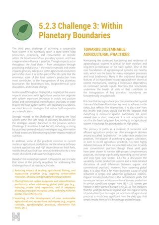 154
5.2.3 Challenge 3: Within
Planetary Boundaries
NET ZERO IMPACT PRODUCTION
ADAPTIVE AND RESILIENT SYSTEMS
The third great challenge of achieving a sustainable
food system is to eventually reach a state where food
production, processing, and consumption all operate
within the boundaries of our planetary system, and have
a regenerative influence if possible. Though impacts occur
throughout the food chain – from production through
processing and disposal – the most irreversible and severe
impacts generally take place in the agricultural production
part of the chain. It is in this part of the life cycle that the
enormous scale of the food system’s production lines
most contributes to the transgression of key planetary
boundaries like biodiversity loss, biogeochemical cycle
disruptions, and climate change.
Asdiscussedthroughoutthisreport,amajorityofthesevere
impacts associated with agricultural production originate
with system expansion (increases in arable and pasture
lands) and conventional intensification practices. In order
to keep the food system within safe planetary boundaries,
we must focus on strategies that reduce both expansion
and intensification.
Strongly related to the challenge of bringing the food
system within the safe range of planetary boundaries are
the strategies already discussed in the previous section
(Challenge 2: Nutritious Food For All), including a strong
focusonfooddemandreductionstrategies(e.g.,elimination
of food waste) and transitioning to lower-impact modes of
nutrition.
In addition, some of the practices common in current
modes of agricultural production, like the reliance on heavy
nutrient applications and high dependence on fossil fuels,
need to be phased out over time as we transition to a new
model of resilient and sustainable agriculture.
Based on the research presented in this report, we conclude
that some of the priority objectives for addressing this
challenge should, at minimum, include:
1.	Reducing impact of existing agricultural, fishing, and
aquaculture practices (e.g, applying conservation
measures, phasing out damaging fishing practices)
2.	Placing limits on system expansion and intensification,
particularly when addressing global yield gap (e.g.,
reducing arable land expansion, and if necessary
directing it towards marginal lands, enforcing fisheries
quotas more effectively)
3.	Investing in the development of new sustainable
agricultural and aquaculture techniques (e.g., organic
cultivars, agroecological practices, alternative fish
feeds, etc.)
TOWARDS SUSTAINABLE
AGRICULTURAL PRACTICES
Maintaining the continued functioning and resilience of
agroecological systems is critical for both medium and
long-term preservation of the food system. One of the
core foundations of agroecological systems are healthy
soils, which are the basis for many ecosystem processes
and local biodiversity. Many of the traditional biological
features of soil have been instead replaced with chemical
control mechanisms, creating a continuous dependency
on continued outside inputs. Practices that structurally
undermine the health of soils or that contribute to
the transgression of key planetary boundaries are
fundamentally unsustainable.
It is clear that our agricultural practices must evolve beyond
the era of the Green Revolution. We need to achieve similar
yields, but without the externalities. It is also clear from
this review that yields should not be the yardstick that
everything is measured against, particularly not when
viewed over a short time-scale. It is not acceptable to
sacrifice the basic long-term functioning of an agricultural
system in exchange for a short period of high yields.
The primacy of yields as a measure of successful and
efficient agricultural production often emerges in debates
around so-called “aspirational” or sustainable production
practices. The wisdom of switching to organic cultivation,
or even to no-till agricultural practices, has been highly
debated because of their documented reduction in yields
over conventional practices though these yield gaps
have been shown to narrow with proper complementary
practices, and range significantly depending on the farmer
and crop type (see section 1.2.1 for a discussion the
variability in crop production systems and a more detailed
discussion of yield differences between organic and
conventional practices). However, from surveying global
data, it is clear that a far more dominant cause of yield
reduction is simply less advanced agricultural practice.
Organic tomato production in the Netherlands yields 350
tonnes per hectare, while conventional tomato production
in similar conditions ranges from 50 - 120 tonnes per
hectare in other parts of Europe (FAO, 2011). This indicates
that the yield gap between organic and non-organic forms
of production (just to single out one form of agricultural
practice) is much less significant than the yield gap that
simply results from lack of knowledge and technique.
 