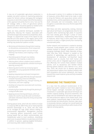 THE GLOBAL FOOD SYSTEM: AN ANALYSIS 155
05OUTLOOK
A new era of sustainable agricultural production is
needed, one which centres on maximising productive
output for farmers without damaging the ecological
resources on which this is based. One of the foundations
of this approach should be that it is not a “one size fits
all” strategy: rather, a menu of agricultural options
should exist, which should be applied as needed to the
specific contexts in which they best function.
There are many potential techniques available for
significantly reducing the impacts associated with
conventional agriculture practices (Campanhola, 2013).
Though it is beyond the scope of this report to fully
describe all of the options in this regard, some of the
best practices that can be implemented to this effect in
existing crop production systems include:
»» Minimizing soil disturbance through direct seeding,
no-till practices, and prevention of soil compaction
»» Applying permanent organic soil cover through
retaining crop residues, cover cropping, or relay
cropping
»» Diversifying species through crop rotation,
agroforestry, intercropping, or polyculture
»» Selecting plant cultivars suitable to local conditions
and implementing appropriate cultivation techniques
(spacing, pruning, etc.)
»» Balancing plant nutrition by increasing organic
soil matter and using appropriate (limited) nutrient
applications
»» Applying integrated pest and weed management
»» Managing water supply efficiently through improved
rainwater harvesting, enhanced infiltration,
avoidance of evaporation (e.g., through mulching, no-
till practices, and cover cropping)
»» Avoiding soil compaction associated with machinery
and field traffic
»» Introducing farm biodiversity through the planting of
ecological buffer zones
»» Applying precision farming techniques, which can
replace the need for inputs like water and fertilisers
with better information about the timing and quantity
of applications
Existing pasture lands, which will also need to increase
in output by 80% by 2050 if they are to meet projected
demand (Searchinger et al., 2013), will also need
to be managed for high yields without leading to
environmental degradation. Management practices
for improving pasture productivity could include
picking breeds that are better environmentally and
metabolically suited to local conditions, diversifying
plant cover on pasture fields to include trees and shrubs
in addition to grasses, applying targeted fertilization,
and improving cattle rotation schedules.
As discussed in section 3.3, in addition to these kinds
of measures, similar efforts need to be made in order
to bring the fisheries and aquaculture sectors within
planetary limits, and the exploitation of other resources
(both renewable and non-renewable), needs to be
brought to a sustainable rate across the full scope of the
food system.
With these and other approaches, existing, intensive
agricultural techniques can progressively become less
impactful while maintaining high yields. In countries
that have already gone through a phase of Green
Revolution intensification, implementing these kinds
of measures, which may in some cases have a slight
reduction on yield, is a higher priority than maintaining
unsustainable yields.
Further research and investment is needed to develop
improved, locally-adapted plant cultivars and plant
varieties resistant to drought, salinisation, and other
emerging challenges (Araus, Slafer, Reynolds, & Royo,
2002; Silva Dias, 2010). Research is needed on the
potential of agroecology and agroforestry; on the
development of alternative non-fossil-fuel based
fertilisers (such as struvite, from both human and
animal urine); and on integrated agricultural systems
that effectively link nutrient flows between multiple
species, such as aquaponics and stacked vertical
farming systems (Balcom, 2015; Rahman et al., 2014;
Silici, 2014). We should aim to develop agricultural
and aquacultural systems that interface properly with
both ecosystems and human habitations, and aspire
towards fully closed material cycles and fully renewable
resource use.
MANAGING THE TRANSITION
It is clear that the profound transformation of the
global food system needed to reach these objectives
cannot happen overnight. Concerted and long-term
investments in sustainable agricultural techniques are
needed. Capacity building, structural investment, and
large scale soil rehabilitation will need to take place in
the least productive regions of the Global South. Only
when systemic improvements begin to take hold can
recommended de-intensification practices take place
in excessively intensive, leading to an overall balancing
of global agricultural productivity to within levels of bio-
regional carrying capacity.
 