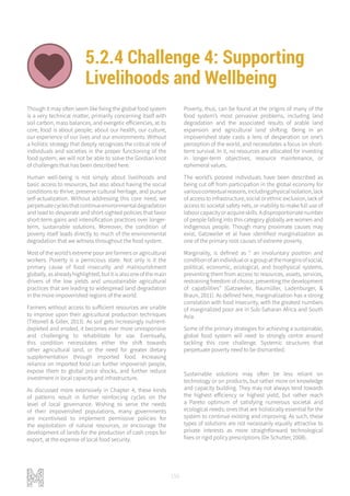 156
5.2.4 Challenge 4: Supporting
Livelihoods and Wellbeing
LIVELIHOODS AND WELLBEING ADAPTIVE AND RESILIENT SYSTEMS
Though it may often seem like fixing the global food system
is a very technical matter, primarily concerning itself with
soil carbon, mass balances, and exergetic efficiencies, at its
core, food is about people; about our health, our culture,
our experience of our lives and our environments. Without
a holistic strategy that deeply recognizes the critical role of
individuals and societies in the proper functioning of the
food system, we will not be able to solve the Gordian knot
of challenges that has been described here.
Human well-being is not simply about livelihoods and
basic access to resources, but also about having the social
conditions to thrive, preserve cultural heritage, and pursue
self-actualization. Without addressing this core need, we
perpetuatecyclesthatcontinueenvironmentaldegradation
and lead to desperate and short-sighted policies that favor
short-term gains and intensification practices over longer-
term, sustainable solutions. Moreover, the condition of
poverty itself leads directly to much of the environmental
degradation that we witness throughout the food system.
Most of the world’s extreme poor are farmers or agricultural
workers. Poverty is a pernicious state. Not only is it the
primary cause of food insecurity and malnourishment
globally,asalreadyhighlighted,butitisalsooneofthemain
drivers of the low yields and unsustainable agricultural
practices that are leading to widespread land degradation
in the more impoverished regions of the world.
Farmers without access to sufficient resources are unable
to improve upon their agricultural production techniques
(Tittonell & Giller, 2013). As soil gets increasingly nutrient-
depleted and eroded, it becomes ever more unresponsive
and challenging to rehabilitate for use. Eventually,
this condition necessitates either the shift towards
other agricultural land, or the need for greater dietary
supplementation through imported food. Increasing
reliance on imported food can further impoverish people,
expose them to global price shocks, and further reduce
investment in local capacity and infrastructure.
As discussed more extensively in Chapter 4, these kinds
of patterns result in further reinforcing cycles on the
level of local governance. Wishing to serve the needs
of their impoverished populations, many governments
are incentivised to implement permissive policies for
the exploitation of natural resources, or encourage the
development of lands for the production of cash crops for
export, at the expense of local food security.
Poverty, thus, can be found at the origins of many of the
food system’s most pervasive problems, including land
degradation and the associated results of arable land
expansion and agricultural land shifting. Being in an
impoverished state casts a lens of desperation on one’s
perception of the world, and necessitates a focus on short-
term survival. In it, no resources are allocated for investing
in longer-term objectives, resource maintenance, or
ephemeral values.
The world’s poorest individuals have been described as
being cut off from participation in the global economy for
variouscontextualreasons,includingphysicalisolation,lack
of access to infrastructure, social or ethnic exclusion, lack of
access to societal safety nets, or inability to make full use of
labourcapacityoracquireskills.Adisproportionatenumber
of people falling into this category globally are women and
indigenous people. Though many proximate causes may
exist, Gatzweiler et al have identified marginalization as
one of the primary root causes of extreme poverty.
Marginality, is defined as “ an involuntary position and
conditionofanindividualoragroupatthemarginsofsocial,
political, economic, ecological, and biophysical systems,
preventing them from access to resources, assets, services,
restraining freedom of choice, preventing the development
of capabilities” (Gatzweiler, Baumüller, Ladenburger, &
Braun, 2011). As defined here, marginalization has a strong
correlation with food insecurity, with the greatest numbers
of marginalized poor are in Sub-Saharan Africa and South
Asia.
Some of the primary strategies for achieving a sustainable,
global food system will need to strongly centre around
tackling this core challenge. Systemic structures that
perpetuate poverty need to be dismantled.
Sustainable solutions may often be less reliant on
technology or on products, but rather more on knowledge
and capacity building. They may not always tend towards
the highest efficiency or highest yield, but rather reach
a Pareto optimum of satisfying numerous societal and
ecological needs; ones that are holistically essential for the
system to continue existing and improving. As such, these
types of solutions are not necessarily equally attractive to
private interests as more straightforward technological
fixes or rigid policy prescriptions (De Schutter, 2008).
 