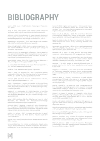 158
BIBLIOGRAPHY
Acton, A. (2011). Issues in Food Production, Processing, and Preparation:
2011 Edition.
Aiking, H. (2011). Future protein supply. Trends in Food Science and
Technology, 22(2-3), 112–120. http://doi.org/10.1016/j.tifs.2010.04.005
Alderman, H. (2011). No small matter: the impact of poverty, shocks, and
human capital investments in early childhood development. Human
development perspectives. http://doi.org/10.1596/978-0-8213-8677-4
Alexandratos, N., & Bruinsma, J. (2012). WORLD AGRICULTURE TOWARDS
2030 / 2050 The 2012 Revision. ESA Working Paper, (12).
Allison, H. E., & Hobbs, R. J. (2004). Resilience, adaptive capacity, and the
“lock-in trap” of the Western Australian agricultural region. Ecology and
Society, 9(1). http://doi.org/3
Allouche, J. (2011). The sustainability and resilience of global water and
food systems: Political analysis of the interplay between security, resource
scarcity, political systems and global trade. Food Policy, 36(SUPPL. 1).
http://doi.org/10.1016/j.foodpol.2010.11.013
Animal Welfare Institute. (2015). Fish Farming. Retrieved September 4,
2015, from https://awionline.org/content/fish-farming
Aquastat. (2014). Water Withdrawal by Sector. Retrieved September 3,
2015, from http://www.fao.org/nr/aquastat
AQUASTAT. (2014). Water withdrawal by sector , 2007. Rome.
Araus, J. L., Slafer, G. a., Reynolds, M. P., & Royo, C. (2002). Plant breeding
and drought in C3 cereals: What should we breed for? Annals of Botany,
89(SPEC. ISS.), 925–940. http://doi.org/10.1093/aob/mcf049
Arei-Usda. (1996). Agricultural Resources and Environmental Indicators,
1996-97. Agricultural Handbook No. 712., (712).
Arthur, C., Sutton-Grier, A. E., Murphy, P., & Bamford, H. (2014). Out of sight
butnotoutofmind:HarmfuleffectsofderelicttrapsinselectedU.S.coastal
waters. Marine Pollution Bulletin, 86(1-2), 19–28. http://doi.org/10.1016/j.
marpolbul.2014.06.050
Atapattu, S. S., & Kodituwakku, D. C. (2009). Agriculture in South Asia
and its implications on downstream health and sustainability: A review.
Agricultural Water Management, 96(3), 361–373. http://doi.org/10.1016/j.
agwat.2008.09.028
Auble, D. (2013). Lobbyists 2012: Out of the Game or Under the Radar?
Washington, DC. Retrieved from https://www.opensecrets.org/
news/2013/03/lobbyists-2012-out-of-the-game-or-u/
Baccini, A., Goetz, S. J., Walker, W. S., Laporte, N. T., Sun, M., Sulla-Menashe,
D., … Houghton, R. A. (2012). Estimated carbon dioxide emissions from
tropical deforestation improved by carbon-density maps. Nature Climate
Change, 2(3), 182–185. http://doi.org/10.1038/nclimate1354
Badgley, C., & Perfecto, I. (2007). Can organic agriculture feed the world?
Renewable Agriculture and Food Systems. http://doi.org/10.1017/
S1742170507001871
Baier, A. (2005). Organic Certification Process. Review Literature And Arts
Of The Americas.
Baines, J. (2014). Food Price Inflation as Redistribution: Towards a New
Analysis of Corporate Power in the World Food System. New Political
Economy, 19(1), 79–112. http://doi.org/10.1080/13563467.2013.768611
Balcom, P. (2015). Irrigation and Aquaponics — Technologies to Improve
the Quality of Life in Developing Nations. Wise Journal of Public Policy.
Retrieved from http://www.wise-intern.org/journal/2015/documents/
IrrigationandAquaponicsFinalDraft_000.pdf
Bastos Lima, M. G., & Gupta, J. (2014). The extraterritorial dimensions
of biofuel policies and the politics of scale: live and let die? Third World
Quarterly, 35(3), 392–410. http://doi.org/10.1080/01436597.2014.893484
Batello, C., Wade, L., Cox, S., Pogna, N., Bozzini, A., & Choptiany, J.
(2013). Perennial Crops for Food Security: Proceedings of the FAO Expert
Workshop. FAO.
Beintema,N.,Gert-Jan,S.,Keith,F.,&Paul,H.(2012).AstiGlobalAssessment
of Agriculture R&D Spending, (October). Retrieved from http://www.asti.
cgiar.org/pdf/ASTI_global_assessment.pdf
Beintema, N. M., & Stads, G.-J. (2008). Measuring agricultural research
investments. A revised global picture. ASTI Background Note, (October).
Beitl, C. M. (2015). Mobility in the mangroves: Catch rates, daily decisions,
and dynamics of artisanal fishing in a coastal commons. Applied
Geography, (JANUARY). http://doi.org/10.1016/j.apgeog.2014.12.008
Benbrook, C. M. (2012). Impacts of genetically engineered crops on
pesticide use in the U.S. – the first sixteen years. Environmental Sciences
Europe, 24(24).
Bergqvist, J., & Gunnarsson, S. (2011). Finfish Aquaculture: Animal Welfare,
the Environment, and Ethical Implications. Journal of Agricultural and
Environmental Ethics, 26(1), 75–99. http://doi.org/10.1007/s10806-011-
9346-y
Beshah, B., Kitaw, D., & Dejene, T. (2015, February 5). Quality and value
chain analyses of Ethiopian coffee. Journal of Agriculture and Social
Research (JASR). Agricultural Volunteers of Nigeria (AgVON). http://doi.
org/10.4314/jasr.v13i2.
Biggs, R., Carpenter, S. R., & Brock, W. a. (2009). Turning back from the
brink: detecting an impending regime shift in time to avert it. Proceedings
of the National Academy of Sciences of the United States of America,
106(3), 826–831. http://doi.org/10.1073/pnas.0811729106
Bilkovic, D. M., Havens, K., Stanhope, D., & Angstadt, K. (2014). Derelict
fishing gear in Chesapeake Bay, Virginia: Spatial patterns and implications
for marine fauna. Marine Pollution Bulletin, 80(1-2), 114–123. http://doi.
org/10.1016/j.marpolbul.2014.01.034
Birovljev, J., & Ćetković, B. (2013). The impact of the WTO Agreement on
Agriculture. EAAE Seminar Challenges for the Global Agricultural Trade
Regime after Doha, 135.
Black, R. (2003). Micronutrient deficiency: an underlying cause of morbidity
and mortality. Bulletin of the World Health Organization, 81(2).
Blanco-Canqui,H.(2008).PrinciplesofSoilConservationandManagement.
http://doi.org/10.2136/vzj2009.0110br
Blidariu, F., & Grozea, A. (2011). Increasing the Economical Efficiency and
Sustainability of Indoor Fish Farming by Means of Aquaponics. Scientific
Papers Animal Science and Biotechnologies, 44(2), 1–8.
Blidariu, F., & Grozea, A. (2011). Increasing the economical efficiency and
sustainability of indoor fish farming by means of aquaponics. Animal
Science and Biotechnologies, 44(2), 1–8.
 