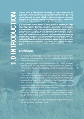 16
The food system is both enormous and complex. The trend of globalization has
intensified the level of interdependency between its actors and processes over the last
half century, leading to an increasingly “global” system in the true sense of the word.
The full scope of the food system stretches to include the vast majority of the human
population (as either producers, traders, or consumers), the majority of all economic
activities, and a large proportion of many categories of resource use.
A wealth of data is collected annually on the performance of the global food system
by intergovernmental organisations such as the Food and Agriculture Organization
of the United Nations (FAO), national and local governments, non-governmental
organisations (NGOs), and a variety of research and academic institutions. Statistics
collected cover everything from agricultural yields and regional availability of tractors
to trade balances and malnutrition rates. In this chapter, we explore the current state
of the global food system through the lens of some of its core processes: production
and extraction, processing, trade, retail, consumption, and waste. We present key
statistics along each of the steps of this chain, which will serve as the basis for further
interpretation and analysis in later parts of the report and in the follow up studies to this
work. Understanding the basic nature of the resource flows and production practices
in the food system is an essential prerequisite to gaining insight into the problems at
hand.
KEY MESSAGES
»» Currently30majorcropsaccountfor90to95%ofhumanfoodconsumption(UnitedNations
Environmental Programme, 2007). Cereal production occupies the largest percentage of
cultivated land, accounting for almost half of total cultivated area, followed by oil crops,
which occupy almost one fifth.
»» Of the 1.5 billion hectares of agricultural land worldwide, only a third is used for the
production of food crops. The remainder is primarily dedicated to the production of
livestock. Because 38% of global crops are used as feed for animals, only 20% of global
agricultural land is utilized for the direct production of crops for human consumption (FAO,
2015b).
»» Fish provide 4.3 billion people with around 15 percent of their animal protein intake (FAO,
2014b). The global fisheries and aquaculture sector produced over 176 million tonnes of
seafood in 2011 (FAO, 2015b). Although the production of fish, seafood, and algae is still
dominated by extractive wild capture fisheries, global aquaculture (aquatic farming) has
more than doubled since the start of the millennium, and is positioned to become the
primary contributor to seafood production in the near future.
»» The production of food is dominated by East Asia, Latin America, and Europe; between
them, these regions produce over half of the world’s food supply.
»» Contrary to popular expectations originating from topics like “food miles” and import
dependencies, the amount of international trade is relatively insignificant compared to
total volumes of production (14% of total annual production), though some commodities,
like coffee, are outliers in this regard.
»» There is enormous variability in global agricultural production and wild extraction systems.
The type of practice selected is one of the main determinants of resource demand and
yield, and by extension, environmental impact.
1.0INTRODUCTION
 
