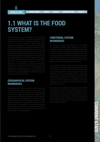 THE GLOBAL FOOD SYSTEM: AN ANALYSIS 17
01CURRENTSTATE
The food system can be defined as the complete
set of people, institutions, activities, processes, and
infrastructure involved in producing and consuming
food for a given population. Specifically, food-
system-related activities include: growing, harvesting,
processing, packaging, transporting, marketing, selling,
cooking, consumption, and disposal of food and any
food-related items. Also included are any inputs needed
(land, agricultural chemicals, labour, water, machinery,
knowledge, capital) and outputs generated apart from
food (greenhouse gas emissions, agricultural wastes,
municipal wastewater) at each step along this chain.
The food system further encompasses the public
officials, civic organisations, educators, researchers,
and all other parties that influence it through policies,
regulations, or programmes. On the highest, most
abstractlevel,thefoodsystemincludestheframeworks,
belief systems, and paradigms that define its rules and
invisibly control its functioning.
GEOGRAPHICAL SYSTEM
BOUNDARIES
Though the world can be said to have a multitude
of smaller-scale food systems that serve local
communities or regional populations, the last century
has seen the progressive emergence of a global food
system that has effectively linked disparate geographic
regions into an interdependent structure. Though
different activities within the food system are highly
dependent on local contextual factors and the severity
of key impacts is likewise determined on different scales
(for example, water scarcity), the central drivers of the
system’s behaviour are more centrally dependent on
the dynamics of the global system.
FUNCTIONAL SYSTEM
BOUNDARIES
The function of the food system can be defined
as transferring energy and materials into organic
components, which provide human beings with the bio-
available energy and key physical nutrients they need
in order to function. Despite the range of important
secondaryfunctionsfulfilledbythefoodsystem,suchas
education, employment, and maintenance of cultural
systems, minimally reduced, the primary function of the
system remains the delivery of food to people.
Inourresearch,wehavespecificallyfocusedonproducts
for food uses, and have only given attention to products
for non-food uses (such as fibre, fuel, pharmaceuticals,
and chemicals) insofar as they compete for the same
systemic resources as required by food production
(land, water, energy, labour). While we consider wild
harvest of plants and non-fish seafood as part of the
scope of the food system, the availability of data on
these activities is scarce, and therefore is not covered
explicitly in this report.
We have also delineated the boundary of the system
to exclude the full impact of adjacent supply chains
(e.g., petrochemicals, machinery, cooking fuel, etc.). In
calculating the impacts of the food system, we have
taken into account the impact of direct inputs (such as
fuel and agricultural chemicals), but not the impacts
of the broader supply chains that are responsible for
producing those inputs.
1.1 WHAT IS THE FOOD
SYSTEM?
PRODUCTION PROCESSING TRADE RETAIL CONSUMPTION WASTE
 