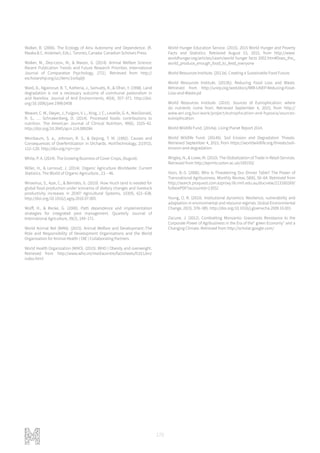 170
Walker, B. (2006). The Ecology of Ainu Autonomy and Dependence. (R.
Maaka & C. Andersen, Eds.). Toronto, Canada: Canadian Scholars Press.
Walker, M., Diez-Leon, M., & Mason, G. (2014). Animal Welfare Science:
Recent Publication Trends and Future Research Priorities. International
Journal of Comparative Psychology, 27(1). Retrieved from http://
escholarship.org/uc/item/1vx5q0jt
Ward, D., Ngairorue, B. T., Kathena, J., Samuels, R., & Ofran, Y. (1998). Land
degradation is not a necessary outcome of communal pastoralism in
arid Namibia. Journal of Arid Environments, 40(4), 357–371. http://doi.
org/10.1006/jare.1998.0458
Weaver, C. M., Dwyer, J., Fulgoni, V. L., King, J. C., Leveille, G. A., MacDonald,
R. S., … Schnakenberg, D. (2014). Processed foods: contributions to
nutrition. The American Journal of Clinical Nutrition, 99(6), 1525–42.
http://doi.org/10.3945/ajcn.114.089284
Weinbaum, S. a., Johnson, R. S., & Dejong, T. M. (1992). Causes and
Consequences of Overfertilization in Orchards. HortTechnology, 2(1972),
112–120. http://doi.org/<p></p>
White, P. A. (2014). The Growing Business of Cover Crops, (August).
Willer, H., & Lernoud, J. (2014). Organic Agriculture Worldwide: Current
Statistics. The World of Organic Agriculture., 23 – 46.
Wirsenius, S., Azar, C., & Berndes, G. (2010). How much land is needed for
global food production under scenarios of dietary changes and livestock
productivity increases in 2030? Agricultural Systems, 103(9), 621–638.
http://doi.org/10.1016/j.agsy.2010.07.005
Wolff, H., & Recke, G. (2000). Path dependence and implementation
strategies for integrated pest management. Quarterly Journal of
International Agriculture, 39(2), 149–171.
World Animal Net (WAN). (2015). Animal Welfare and Development :The
Role and Responsibility of Development Organisations and the World
Organisation for Animal Health ( OIE ) Collaborating Partners.
World Health Organization (WHO). (2015). WHO | Obesity and overweight.
Retrieved from http://www.who.int/mediacentre/factsheets/fs311/en/
index.html
World Hunger Education Service. (2015). 2015 World Hunger and Poverty
Facts and Statistics. Retrieved August 15, 2015, from http://www.
worldhunger.org/articles/Learn/world hunger facts 2002.htm#Does_the_
world_produce_enough_food_to_feed_everyone
World Resources Institute. (2013a). Creating a Sustainable Food Future.
World Resources Institute. (2013b). Reducing Food Loss and Waste.
Retrieved from http://unep.org/wed/docs/WRI-UNEP-Reducing-Food-
Loss-and-Waste.pd
World Resources Institute. (2015). Sources of Eutrophication: where
do nutrients come from. Retrieved September 4, 2015, from http://
www.wri.org/our-work/project/eutrophication-and-hypoxia/sources-
eutrophication
World Wildlife Fund. (2014a). Living Planet Report 2014.
World Wildlife Fund. (2014b). Soil Erosion and Degradation Threats.
Retrieved September 4, 2015, from https://worldwildlife.org/threats/soil-
erosion-and-degradation
Wrigley, N., & Lowe, M. (2010). The Globalization of Trade in Retail Services.
Retrieved from http://eprints.soton.ac.uk/169193/
Yoon, B.-S. (2006). Who Is Threatening Our Dinner Table? The Power of
Transnational Agribusiness. Monthly Review, 58(6), 56–64. Retrieved from
http://search.proquest.com.ezproxy.lib.rmit.edu.au/docview/213160269/
fulltextPDF?accountid=13552
Young, O. R. (2010). Institutional dynamics: Resilience, vulnerability and
adaptation in environmental and resource regimes. Global Environmental
Change, 20(3), 378–385. http://doi.org/10.1016/j.gloenvcha.2009.10.001
Zacune, J. (2012). Combatting Monsanto: Grassroots Resistance to the
Corporate Power of Agribusiness in the Era of the“ green Economy” and a
Changing Climate. Retrieved from http://scholar.google.com/
 