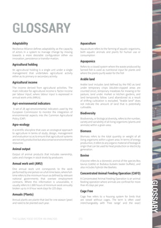 THE GLOBAL FOOD SYSTEM: AN ANALYSIS 171
GLOSSARY
GLOSSARY
Adaptability
Resilience Alliance defines adaptability as the capacity
of actors in a system to manage change by moving
towards a more desirable configuration either via
innovation, persistence or transfor-mation.
Agricultural holding
An agricultural holding is a single unit under a single
management that undertakes agricultural activity
either as its primary or secondary activity.
Agricultural income
The income derived from agricultural activities. The
main indicator for agricultural income is ‘factor income
per labour input’, where labour input is expressed in
annual work units (AWUs).
Agri-environmental indicators
A set of 28 agri-environmental indicators used by the
European Commission to monitor the integration of
environmental aspects into the Common Agricultural
Policy (CAP)
Agro-ecology
A scientific discipline that uses an ecological approach
to agriculture in terms of study, design, management
and evaluation so as to ensure that agricultural systems
arenotonlyproductivebutalsoconserveenvironmental
resources
Animal output
Output of animal products that includes ownership,
sales and changes in stock levels by producers
Annual work unit (AWU)
One annual work unit corresponds to the work
performedbyonepersononafull-timebasis,wherefull-
time refers to the minimum hours as defined by relevant
national governments that oversee employment
contracts. Where this information is unavailable, it
usually refers to 1 800 hours of minimum work annually
broken up to in 8 hour work days for 225 days.
Annuals (Plants)
Annual plants are plants that last for one season (year)
and need to be planted each year.
Aquaculture
Aquaculture refers to the farming of aquatic organisms,
both aquatic animals and plants for human use or
consumption
Aquaponics
Refers to a closed system where the waste produced by
farmed fish is used as nutritional input for plants and
where the plants purify water for the fish
Arable land
Arable land includes land defined by the FAO as land
under temporary crops (double-cropped areas are
counted once), temporary meadows for mowing or for
pasture, land under market or kitchen gardens, and
land temporarily fallow. Land abandoned as a result
of shifting cultivation is excluded. “Arable land” does
not indicate the amount of land that is potentially
cultivable.
Biodiversity
Biodiversity, or biological diversity, refers to the number,
variety and variability of all living organisms (plants and
animals) within a given area.
Biomass
Biomass refers to the total quantity or weight of all
living organisms within a given area. In terms of energy
production, it refers to any organic material of biological
origin that can be used for heat production or electricity
generation.
Bovine
A bovine refers to a domestic animal of the species Bos
taurus (cattle) or Bubalus bubalis (water buffalo), and
also includes hybrids like Beefalo.
Concentrated Animal Feeding Operation (CAFO)
A Concentrated Animal Feeding Operation is an animal
feeding operation where animals are confined for more
than 45 days per year.
Cage Free
Cage free refers to a housing system for birds that
are raised without cages. The term is often used
interchangeably with ‘Free range’ and the exact
 
