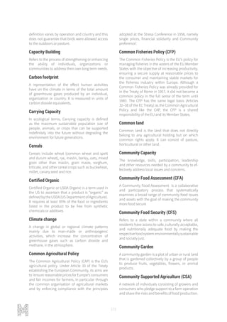 172
definition varies by operation and country and this
does not guarantee that birds were allowed access
to the outdoors or pasture.
Capacity Building
Refers to the process of strengthening or enhancing
the ability of individuals, organizations or
communities to address their own long term needs.
Carbon footprint
A representation of the effect human activities
have on the climate in terms of the total amount
of greenhouse gases produced by an individual,
organization or country. It is measured in units of
carbon dioxide equivalents.
Carrying Capacity
In ecological terms, Carrying capacity is defined
as the maximum sustainable population size of
people, animals, or crops that can be supported
indefinitely into the future without degrading the
environment for future generations.
Cereals
Cereals include wheat (common wheat and spelt
and durum wheat), rye, maslin, barley, oats, mixed
grain other than maslin, grain maize, sorghum,
triticale, and other cereal crops such as buckwheat,
millet, canary seed and rice.
Certified Organic
Certified Organic or USDA Organic is a term used in
the US to ascertain that a product is “organic” as
defined by the USDA (US Department of Agriculture).
It requires at least 95% of the food or ingredients
listed in the product to be free from synthetic
chemicals or additives
Climate change
A change in global or regional climate patterns
mainly due to man-made or anthropogenic
activities, which increase the concentration of
greenhouse gases such as carbon dioxide and
methane, in the atmosphere.
Common Agricultural Policy
The Common Agricultural Policy (CAP) is the EU’s
agricultural policy. Under Article 33 of the Treaty
establishing the European Community, its aims are
to ‘ensure reasonable prices for Europe’s consumers
and fair incomes for farmers, in particular through
the common organisation of agricultural markets
and by enforcing compliance with the principles
adopted at the Stresa Conference in 1958, namely
single prices, financial solidarity and Community
preference’.
Common Fisheries Policy (CFP)
The Common Fisheries Policy is the EU’s policy for
managing fisheries in the waters of the EU Member
States with the objective of increasing productivity,
ensuring a secure supply at reasonable prices to
the consumer and maintaining stable markets for
the fisheries industry within Europe. Although a
Common Fisheries Policy was already provided for
in the Treaty of Rome in 1957, it did not become a
common policy in the full sense of the term until
1983. The CFP has the same legal basis (Articles
32–38 of the EC Treaty) as the Common Agricultural
Policy and like the CAP, the CFP is a shared
responsibility of the EU and its Member States.
Common land
Common land is the land that does not directly
belong to any agricultural holding but on which
common rights apply. It can consist of pasture,
horticultural or other land.
Community Capacity
The knowledge, skills, participation, leadership
and other resources needed by a community to ef-
fectively address local issues and concerns.
Community Food Assessment (CFA)
A Community Food Assessment is a collaborative
and participatory process that systematically
examines a broad range of community food issues
and assets with the goal of making the community
more food secure
Community Food Security (CFS)
Refers to a state within a community where all
residents have access to safe, culturally acceptable,
and nutritionally adequate food by making the
respectivefoodsystemenvironmentallysustainable
and socially just.
Community Garden
A community garden is a plot of urban or rural land
that is gardened collectively by a group of people
to produce fruits, vegetables, flowers, or animal
products.
Community Supported Agriculture (CSA)
A network of individuals consisting of growers and
consumers who pledge support to a farm operation
and share the risks and benefits of food production.
 