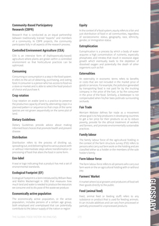 THE GLOBAL FOOD SYSTEM: AN ANALYSIS 173
GLOSSARY
Community-Based Participatory
Research (CBPR)
Research that is conducted as an equal partnership
between traditionally trained “experts” and members
of a community. In CBPR projects, the community
participates fully in all aspects of the research process.
Controlled Environment Agriculture (CEA)
CEA is an intensive form of (hydroponically-based)
agriculture where plants are grown within a controlled
environment so that horticultural practices can be
optimized.
Consuming
Consuming or consumption is a step in the food system.
It refers to the act of obtaining, purchasing, and eating
food. A consumer is a person who has access to food via
a store or market and is able to select the food product
of choice and purchase it.
Crop rotation
Crop rotation on arable land is a practice to preserve
the productive capacity of land by alternating crops in a
planned pattern or sequence so that crops of the same
species are not grown sequentially on the same plot of
land.
Dietary Guidelines
Dietary Guidelines provide advice about making
informed food choices that promote health and prevent
disease
Distribution
Distribution refers to the process of dividing up,
spreadingout,anddeliveringfoodtovariousplaceswith
or without intermediate steps where transformation or
processing of food that alters the food in some form.
Eco-label
A seal or logo indicating that a product has met a set of
environmental standards.
Ecological Footprint (EF)
Ecological Footprint is a term introduced by William Rees
and Mathis Wackernagel in 1992 that measures how
much land and water is needed to produce the resources
we consume and to dis-pose of the waste we produce.
Economically active population
The economically active population, or the active
population, includes persons of a certain age group,
both employed and unemployed that can potentially
contribute to the labour supply of the nation or region
Equity
In the context of a food system, equity refers to a fair and
just distribution of food in all communities, regardless
of socioeconomic status, geography, race, ethnicity,
gender, or immigration status
Eutrophication
Eutrophication is a process by which a body of water
acquires a high concentration of nutrients, especially
phosphates and nitrates that result in excessive algae
growth which eventually leads to the depletion of
dissolved oxygen and potentially the death of other
organisms such as fish
Externalities
An externality in economic terms refers to benefits
or costs that are not included in the market price of
goods or services. For example, the pollution generated
by transporting food is not paid for by the trucking
company in the price of the fuel, or by the consumer
in the price of the food. Similarly, a beekeeper is not
compensated when his/her bees pollinate surrounding
orchards
Fair Trade
Merriam Webster defines fair trade as a movement
whose goal is to help producers in developing countries
to get a fair price for their products so as to reduce
poverty, provide for the ethical treatment of workers
and farmers, and promote environmentally sustainable
practices
Family labour
The family labour force of the agricultural holding in
the context of the farm structure survey (FSS) refers to
persons who carry out farm work on the holding and are
classified either as a holder or the members of the sole
holder’s family.
Farm labour force
The farm labour force refers to all persons who carry out
farm work on the an agricultural holding with or without
pay.
Farmers’ Market
A market where local growers and producers of food sell
their goods directly to the public
Feed (animal feed)
Feed, animal feed or feeding stuff) refers to any
substance or product that is used for feeding animals.
It can include additives and can vary from processed or
partially processed to unprocessed products
 