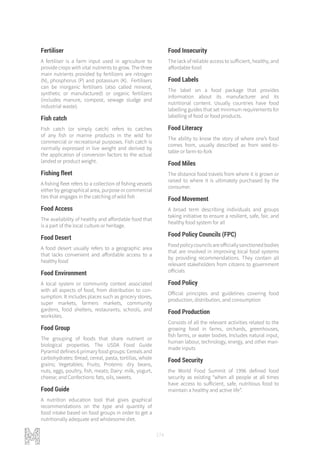 174
Fertiliser
A fertiliser is a farm input used in agriculture to
provide crops with vital nutrients to grow. The three
main nutrients provided by fertilizers are nitrogen
(N), phosphorus (P) and potassium (K). Fertilisers
can be inorganic fertilisers (also called mineral,
synthetic or manufactured) or organic fertilizers
(includes manure, compost, sewage sludge and
industrial waste).
Fish catch
Fish catch (or simply catch) refers to catches
of any fish or marine products in the wild for
commercial or recreational purposes. Fish catch is
normally expressed in live weight and derived by
the application of conversion factors to the actual
landed or product weight.
Fishing fleet
A fishing fleet refers to a collection of fishing vessels
either by geographical area, purpose or commercial
ties that engages in the catching of wild fish
Food Access
The availability of healthy and affordable food that
is a part of the local culture or heritage.
Food Desert
A food desert usually refers to a geographic area
that lacks convenient and affordable access to a
healthy food
Food Environment
A local system or community context associated
with all aspects of food, from distribution to con-
sumption. It includes places such as grocery stores,
super markets, farmers markets, community
gardens, food shelters, restaurants, schools, and
worksites.
Food Group
The grouping of foods that share nutrient or
biological properties. The USDA Food Guide
Pyramid defines 6 primary food groups: Cereals and
carbohydrates: Bread, cereal, pasta, tortillas, whole
grains; Vegetables; Fruits; Proteins: dry beans,
nuts, eggs, poultry, fish, meats; Dairy: milk, yogurt,
cheese; and Confections: fats, oils, sweets.
Food Guide
A nutrition education tool that gives graphical
recommendations on the type and quantity of
food intake based on food groups in order to get a
nutritionally adequate and wholesome diet.
Food Insecurity
The lack of reliable access to sufficient, healthy, and
affordable food
Food Labels
The label on a food package that provides
information about its manufacturer and its
nutritional content. Usually countries have food
labelling guides that set minimum requirements for
labelling of food or food products.
Food Literacy
The ability to know the story of where one’s food
comes from, usually described as from seed-to-
table or farm-to-fork
Food Miles
The distance food travels from where it is grown or
raised to where it is ultimately purchased by the
consumer.
Food Movement
A broad term describing individuals and groups
taking initiative to ensure a resilient, safe, fair, and
healthy food system for all
Food Policy Councils (FPC)
Foodpolicycouncilsareofficiallysanctionedbodies
that are involved in improving local food systems
by providing recommendations. They contain all
relevant stakeholders from citizens to government
officials
Food Policy
Official principles and guidelines covering food
production, distribution, and consumption
Food Production
Consists of all the relevant activities related to the
growing food in farms, orchards, greenhouses,
fish farms, or water bodies. Includes natural input,
human labour, technology, energy, and other man-
made inputs
Food Security
the World Food Summit of 1996 defined food
security as existing “when all people at all times
have access to sufficient, safe, nutritious food to
maintain a healthy and active life”.
 