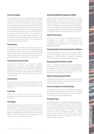 THE GLOBAL FOOD SYSTEM: AN ANALYSIS 175
GLOSSARY
Food Sovereignty
La Via Campesina defines achieving food sovereignty
when communities democratically control what they
eat, how it is raised and by whom, and how profits in
the food system are distributed. Food sovereignty
encompasses the rights to food, adequate nutrition and
resources necessary for each person to be able to feed
him or herself with dignity and in culturally appropriate
ways. Fulfilling these rights requires community action
to overcome barriers imposed on some people be-
cause of gender, income, race, religion and class. Under
conditions of food sovereignty, food is produced using
sustainable practices and never used as a weapon or
denied because of social conflict.
Food System
A holistic term that includes all the parts of the system
that provides food to a community, including growing,
harvesting,storing,transporting,processing,packaging,
marketing, retailing, and consuming the product. The
different parts of the system can be local, regional or
global depending on where the food comes from.
Food Systems Council (FSC)
Food Systems Council are a grassroots network
consisting of non-profit organizations, grassroots
groups and activists focused on educating the public,
coordinating activities and influencing institutional
practices and policies on food systems. They differ from
Food Policy Councils in the sense that are not official
advisory bodies
Forest Forest
Forest Forest mimics the ecological aspects of a real
forest with the exception that most of the plants, shrubs
and trees contained in a food forest provide edible food
for humans
Fossil fuel
Fossil fuel is a generic term for carbon based, non-
renewable natural energy sources such as coal, natural
gas and oil
Free Range
Free-range, free-roaming, and pastured are terms used
for cattle, pigs and chicken and imply that a product
comes from an animal that was raised unconfined and
free to roam. However, free-range claims on beef and
eggs are unregulated as the USDA requires that animals
have access to the outdoors but no regulations on the
amount of time actually spent outdoors
Genetically Modified Organisms (GMOs)
Living organisms including both plants and animals
whose genetic make-up has been altered to exhibit
traits that they normally do not have, such as drought
resistance, addition of vitamins or minerals, changes in
colour, or resistance to herbicides. Genetic modification
is currently allowed in conventional farming. FAO/ WHO
have guidelines for the risk assessment of all genetically
modified food before they are allowed on the market.
Global Food System
Similar to a Food System, a global food system
incorporates all aspects of food production to
consumption, but focuses on the influences of trade
and globalization worldwide on the availability and
affordability of food.
Good agricultural and environmental conditions
Good agricultural and environmental conditions refer to
a set of EU standards (described in Annex III of Council
Regulation 73/2009) defined at national or regional
level, aimed at promoting sustainable agriculture.
Good Agricultural Practices (GAP)
GAP is an approach based on general sustainability
principles and best practices that apply locally available
knowledge to on-farm production and post-production
processes, with the goal of producing safe and quality
food and non-food agricultural products.
Global warming potential (GWP)
Global warming potential is a term used to describe the
overall climate impacts of a greenhouse gas in terms of
carbon dioxide equivalents
Grass Farming/Grass-based Farming
Grass-based production relies on pasture or rangeland
to supply the food requirements of live-stock. Producers
that use this practice replace part of or the entire diet of
the animal to grazing or forage feeding.
Greenhouse gas
Greenhouse gases are a group of heat trapping gases
that contribute to climate change. The Kyoto Protocol,
an environmental agreement adopted by many of the
parties to the United Nations Framework Convention
on Climate Change (UNFCCC) in 1997 to curb global
warming, covers six greenhouse gases: carbon
dioxide (CO2
); methane (CH4
); nitrous oxide (N2
O);
hydrofluorocarbons (HFCs); perfluorocarbons (PFCs);
sulphur hexafluoride (SF6
)
 