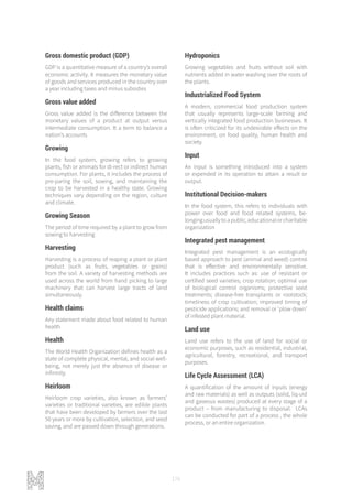 176
Gross domestic product (GDP)
GDP is a quantitative measure of a country’s overall
economic activity. It measures the monetary value
of goods and services produced in the country over
a year including taxes and minus subsidies
Gross value added
Gross value added is the difference between the
monetary values of a product at output versus
intermediate consumption. It a term to balance a
nation’s accounts
Growing
In the food system, growing refers to growing
plants, fish or animals for di-rect or indirect human
consumption. For plants, it includes the process of
pre-paring the soil, sowing, and maintaining the
crop to be harvested in a healthy state. Growing
techniques vary depending on the region, culture
and climate.
Growing Season
The period of time required by a plant to grow from
sowing to harvesting
Harvesting
Harvesting is a process of reaping a plant or plant
product (such as fruits, vegetables or grains)
from the soil. A variety of harvesting methods are
used across the world from hand picking to large
machinery that can harvest large tracts of land
simultaneously.
Health claims
Any statement made about food related to human
health
Health
The World Health Organization defines health as a
state of complete physical, mental, and social well-
being, not merely just the absence of disease or
infirmity.
Heirloom
Heirloom crop varieties, also known as farmers’
varieties or traditional varieties, are edible plants
that have been developed by farmers over the last
50 years or more by cultivation, selection, and seed
saving, and are passed down through generations.
Hydroponics
Growing vegetables and fruits without soil with
nutrients added in water washing over the roots of
the plants.
Industrialized Food System
A modern, commercial food production system
that usually represents large-scale farming and
vertically integrated food production businesses. It
is often criticized for its undesirable effects on the
environment, on food quality, human health and
society.
Input
An input is something introduced into a system
or expended in its operation to attain a result or
output.
Institutional Decision-makers
In the food system, this refers to individuals with
power over food and food related systems, be-
longingusuallytoapublic,educationalorcharitable
organization
Integrated pest management
Integrated pest management is an ecologically
based approach to pest (animal and weed) control
that is effective and environmentally sensitive.
It includes practices such as: use of resistant or
certified seed varieties; crop rotation; optimal use
of biological control organisms; protective seed
treatments; disease-free transplants or rootstock;
timeliness of crop cultivation; improved timing of
pesticide applications; and removal or ‘plow down’
of infested plant material.
Land use
Land use refers to the use of land for social or
economic purposes, such as residential, industrial,
agricultural, forestry, recreational, and transport
purposes.
Life Cycle Assessment (LCA)
A quantification of the amount of inputs (energy
and raw materials) as well as outputs (solid, liq-uid
and gaseous wastes) produced at every stage of a
product – from manufacturing to disposal. LCAs
can be conducted for part of a process , the whole
process, or an entire organization.
 